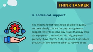 3.Technical support:
It is important that you should be able to quickly
and seamlessly contact the payment gateway
support center to resolve any issues that may crop
up in payment transactions. Usually, payment
gateways have strict SLAs for response time, which
provides an average time taken to resolve issues.
 