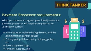 Payment Processor requirements:
When you proceed to register your Shopify store, the
payment processor will require compliances for
verification such as:
Your site must include the legal name, and the
administration contact details
Privacy policy, Refund policy, Shipping policy,
etc.
Secure payment page
Payment currency, etc.
 