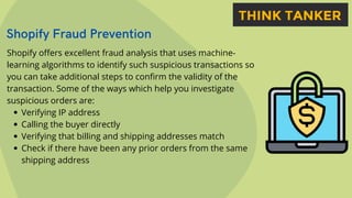 Shopify Fraud Prevention


Verifying IP address
Calling the buyer directly
Verifying that billing and shipping addresses match
Check if there have been any prior orders from the same
shipping address
Shopify offers excellent fraud analysis that uses machine-
learning algorithms to identify such suspicious transactions so
you can take additional steps to confirm the validity of the
transaction. Some of the ways which help you investigate
suspicious orders are:
 