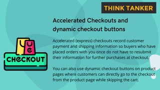 Accelerated Checkouts and
dynamic checkout buttons
Accelerated (express) checkouts record customer
payment and shipping information so buyers who have
placed orders with you once do not have to resubmit
their information for further purchases at checkout.
You can also use dynamic checkout buttons on product
pages where customers can directly go to the checkout
from the product page while skipping the cart.
 