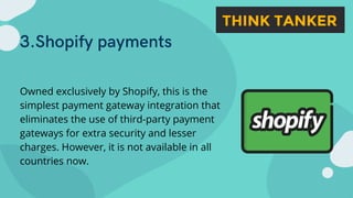 3.Shopify payments
Owned exclusively by Shopify, this is the
simplest payment gateway integration that
eliminates the use of third-party payment
gateways for extra security and lesser
charges. However, it is not available in all
countries now.
 