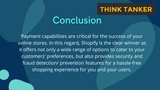 Conclusion


Payment capabilities are critical for the success of your
online stores. In this regard, Shopify is the clear winner as
it offers not only a wide range of options to cater to your
customers’ preferences, but also provides security and
fraud detection/ prevention features for a hassle-free
shopping experience for you and your users.
 