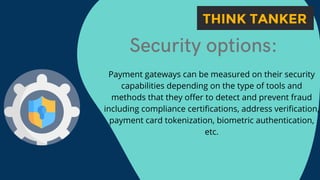 Security options:


Payment gateways can be measured on their security
capabilities depending on the type of tools and
methods that they offer to detect and prevent fraud
including compliance certifications, address verification,
payment card tokenization, biometric authentication,
etc.
 