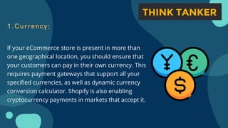 1.Currency:
If your eCommerce store is present in more than
one geographical location, you should ensure that
your customers can pay in their own currency. This
requires payment gateways that support all your
specified currencies, as well as dynamic currency
conversion calculator. Shopify is also enabling
cryptocurrency payments in markets that accept it.
 