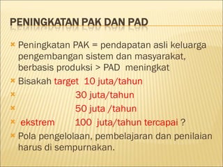 Peningkatan PA K = pendapatan asli keluarga  pengembangan sistem dan masyarakat, berbasis produksi  > PAD  meningkat Bisakah  target  1 0 juta /tahun  3 0 juta /tahun 5 0 juta  /tahun ekstrem  10 0   juta /tahun tercapai  ? Pola pengelolaan , pembelajaran dan penilaian  harus di sempurnakan. 