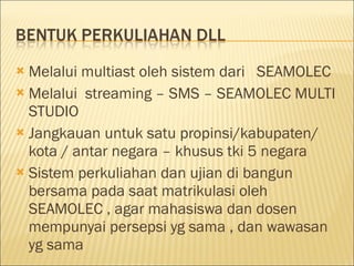 Melalui multiast oleh sistem dari  SEAMOLEC Melalui  streaming – SMS – SEAMOLEC MULTI STUDIO Jangkauan  u n t u k satu  propinsi/kabupaten/ kota / antar negara – khusus tki 5 negara Sistem perkuliahan dan ujian di bangun bersama pada saat matrikulasi oleh SEAMOLEC , agar mahasiswa dan dosen mempunyai persepsi yg sama , dan wawasan yg sama 