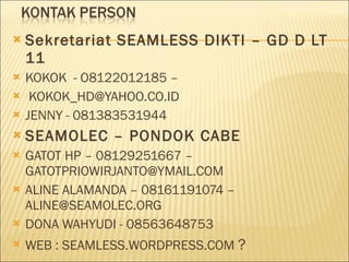 Sekretariat SEAMLESS DIKTI – GD D LT 11 KOKOK  - O8122012185 – [email_address] JENNY - 081383531944 SEAMOLEC – PONDOK CABE GATOT HP – 08129251667 –GATOTPRIOWIRJANTO@YMAIL.COM  ALINE ALAMANDA – 08161191074 – ALINE@SEAMOLEC.ORG DONA WAHYUDI - 08563648753 WEB : SEAMLESS.WORDPRESS.COM  ? 