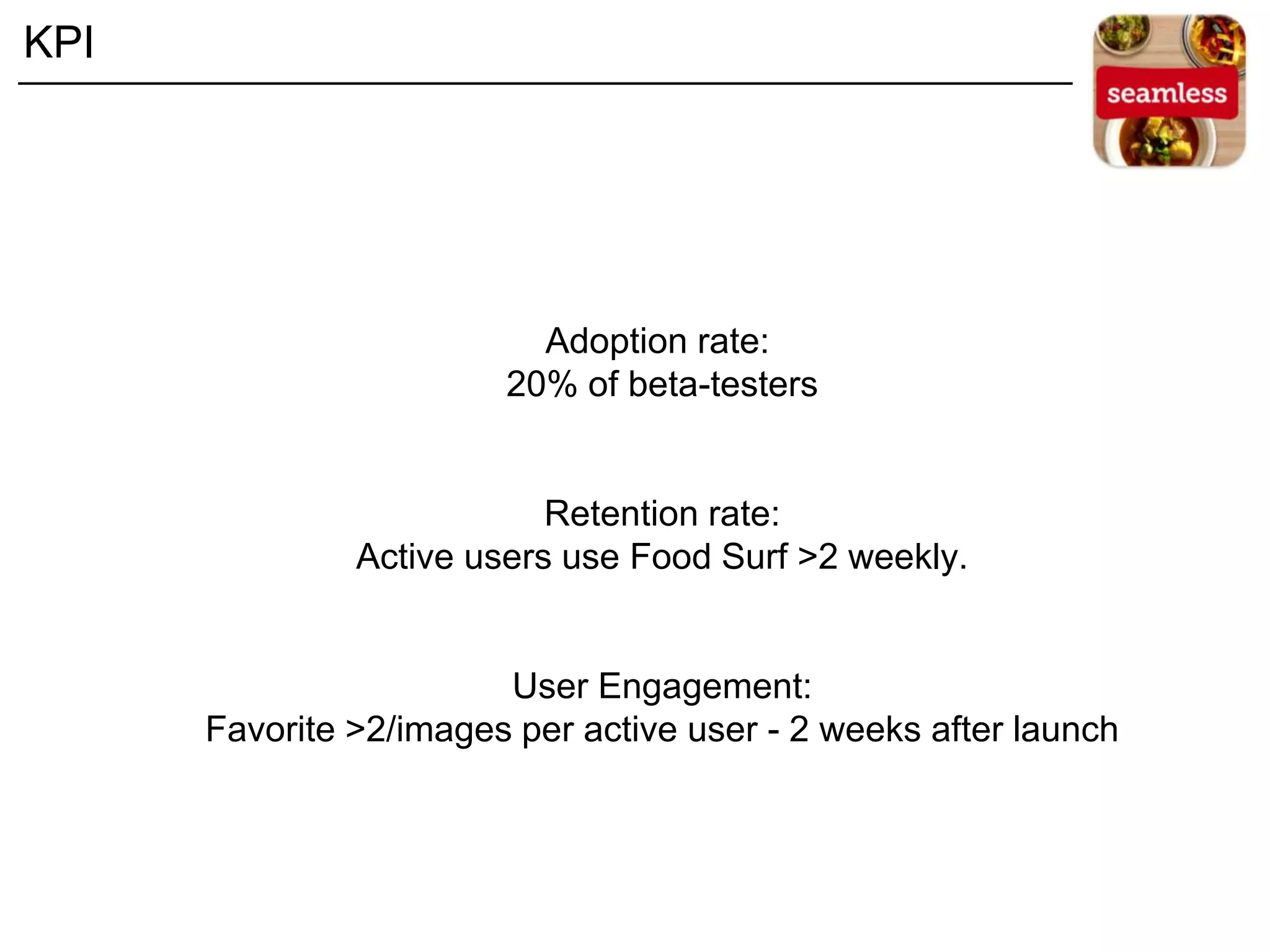 Adoption rate:
20% of beta-testers
Retention rate:
Active users use Food Surf >2 weekly.
User Engagement:
Favorite >2/images per active user - 2 weeks after launch
KPI
 