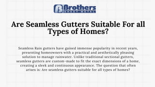 Are Seamless Gutters Suitable For all
Types of Homes?
Seamless Rain gutters have gained immense popularity in recent years,
presenting homeowners with a practical and aesthetically pleasing
solution to manage rainwater. Unlike traditional sectional gutters,
seamless gutters are custom-made to fit the exact dimensions of a home,
creating a sleek and continuous appearance. The question that often
arises is: Are seamless gutters suitable for all types of homes?
 