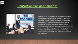 Transaction Banking Solutions
Gear up for an exhilarating banking adventure with
Intellect Design Arena Ltd.'s Transaction Banking
Solutions. Embrace the cutting-edge tools that will
transform your financial expedition into a breeze.
Seamlessly navigate the terrain of transactions,
transform complexity into simplicity, and pave the way
for unparalleled success. Embrace the thrill of
transformative technology and redefine the future of
your business.
 