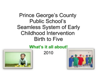 Prince George’s County  Public School’s  Seamless System of Early Childhood Intervention  Birth to Five What’s it all about! 2010 