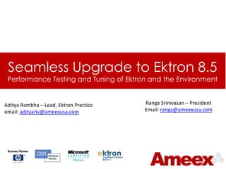 Seamless Upgrade to Ektron 8.5
 Performance Testing and Tuning of Ektron and the Environment


Aditya Rambha – Lead, Ektron Practice   Ranga Srinivasan – President
email: adityarlv@ameexusa.com           Email: ranga@ameexusa.com
 