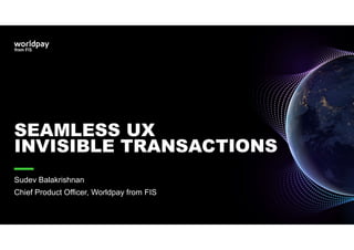 SEAMLESS UX
INVISIBLE TRANSACTIONS
Sudev Balakrishnan
Chief Product Officer, Worldpay from FIS
 