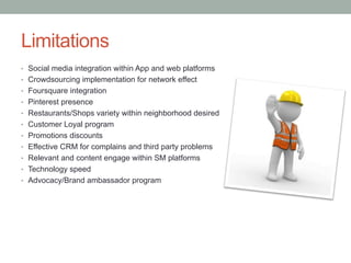 Limitations
•  Social media integration within App and web platforms
•  Crowdsourcing implementation for network effect
•  Foursquare integration
•  Pinterest presence
•  Restaurants/Shops variety within neighborhood desired
•  Customer Loyal program
•  Promotions discounts
•  Effective CRM for complains and third party problems
•  Relevant and content engage within SM platforms
•  Technology speed
•  Advocacy/Brand ambassador program
 