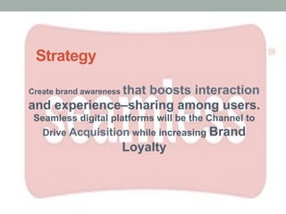 Strategy
Create brand awareness that boosts interaction
and experience–sharing among users.
Seamless digital platforms will be the Channel to
Drive Acquisition while increasing Brand
Loyalty
 