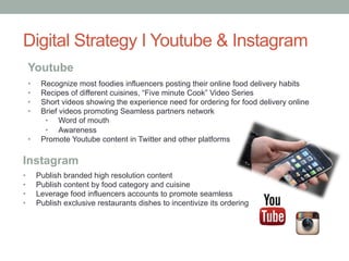 •  Create an account that will display different types of cuisine dashboards
•  Each dashboard will offer particular dishes that can be order through Seamless
•  Dashboards will also display best dishes for breakfast, lunch, dinner suggestions
•  Feature recipes linking to seamless blog posts
Pinterest Strategy
 
