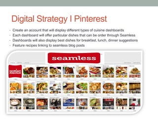 Loyalty Program Strategy
•  Redeem Delivery Points for every dollar spend on seamless web and mobile
•  Points will be redeem for gift cards, services subscriptions, among others…
•  Treat the “loyal” customer with free delivery once a month depending on his/hers
numbers or orders
•  Create weekly discount coupons
•  The program will allow to create word of mouth and incentive membership increase
 