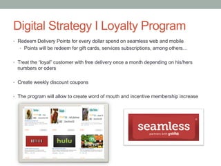 Recommendations
•  Engage with audience, responsive to fans comments on all Social Media platforms
•  Create entertaining and engaging videos utilizing influencers
•  Establish human voice and tone for the brand by increasing engagement during
weekends and business hours
•  Develop Instagram contests to create user generated content
•  Use strategically FB, TW, and Instagram profiles considering their respective objectives
per channel
•  Establish cohesive and consistent messaging that is audience specific and can span
across various channels
•  Create a Pinterest account to leverage visual imagery and website integration
•  Use of email-marketing and social media platforms to inform users about new
restaurants partnerships, and weekly discounts
 