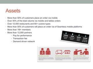 Assets
•  More than 50% of customers place an order via mobile
•  Over 40% of the total volume via mobile and tables orders
•  Over 12,000 restaurants and 80+ cuisine types
•  More than 50% of customers will place an order via of Seamless mobile platforms
•  More than 1M+ members
•  More than 12,000 partners
•  Pay for performance
•  Transaction fee
•  Demand driven network
 