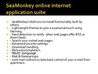 ¡  -	SeaMonkey's	Add-ons	to	install	functionality	built	by	
others.	
¡  -	Lightweight	themes	to	give	a	a	personal	touch	using	
theming.	
¡  -	Feed	detection	to	notify		when	web	pages	oﬀer	RSS	or	
Atom	feeds.	
¡  -	Search	your	visited	web	pages.	
¡  -	Advanced	security	settings.	
¡  -	Download	handling.	
¡  -	Web	autocompletion.	
¡  - Multi-language.
¡  -	Mail	&	Newsgroups.	
¡  -	Junk	mail	controls	to	take	back	control	of	your	e-mail	from	
spammers.	
 