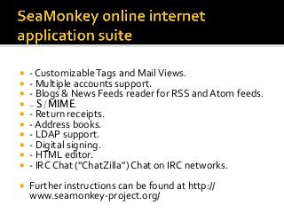 ¡  -	Customizable	Tags	and	Mail	Views.	
¡  -	Multiple	accounts	support.	
¡  -	Blogs	&	News	Feeds	reader	for	RSS	and	Atom	feeds.	
¡  - S/MIME.
¡  -	Return	receipts.	
¡  -	Address	books.	
¡  -	LDAP	support.	
¡  -	Digital	signing.	
¡  -	HTML	editor.	
¡  -	IRC	Chat	("ChatZilla")	Chat	on	IRC	networks.	
¡  Further	instructions	can	be	found	at	http://
www.seamonkey-project.org/	
 