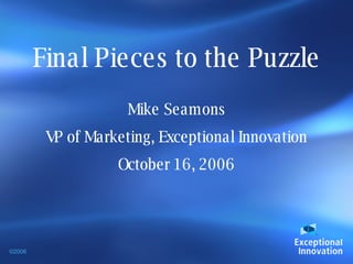 Final Pieces to the Puzzle Mike Seamons VP of Marketing, Exceptional Innovation October 16, 2006 ©2006 