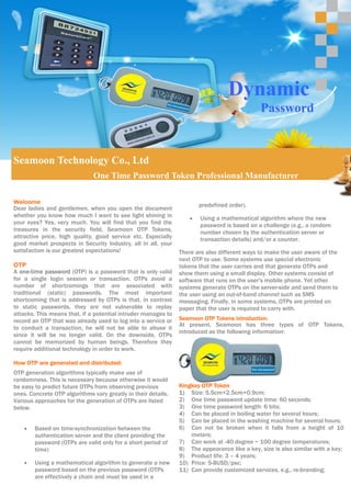 Dynamic
                                                                                             Password


Seamoon Technology Co., Ltd
                              One Time Password Token Professional Manufacturer

Welcome
                                                                      predefined order).
Dear ladies and gentlemen, when you open the document
whether you know how much I want to see light shining in          •   Using a mathematical algorithm where the new
your eyes? Yes, very much. You will find that you find the            password is based on a challenge (e.g., a random
treasures in the security field, Seamoon OTP Tokens,                  number chosen by the authentication server or
attractive price, high quality, good service etc. Especially          transaction details) and/or a counter.
good market prospects in Security Industry, all in all, your
satisfaction is our greatest expectations!                     There are also different ways to make the user aware of the
                                                               next OTP to use. Some systems use special electronic
OTP                                                            tokens that the user carries and that generate OTPs and
A one-time password (OTP) is a password that is only valid     show them using a small display. Other systems consist of
for a single login session or transaction. OTPs avoid a        software that runs on the user's mobile phone. Yet other
number of shortcomings that are associated with                systems generate OTPs on the server-side and send them to
traditional (static) passwords. The most important             the user using an out-of-band channel such as SMS
shortcoming that is addressed by OTPs is that, in contrast     messaging. Finally, in some systems, OTPs are printed on
to static passwords, they are not vulnerable to replay         paper that the user is required to carry with.
attacks. This means that, if a potential intruder manages to
record an OTP that was already used to log into a service or   Seamoon OTP Tokens introduction:
                                                               At present, Seamoon has three types of OTP Tokens,
to conduct a transaction, he will not be able to abuse it
                                                               introduced as the following information:
since it will be no longer valid. On the downside, OTPs
cannot be memorized by human beings. Therefore they
require additional technology in order to work.

How OTP are generated and distributed:
OTP generation algorithms typically make use of
randomness. This is necessary because otherwise it would
be easy to predict future OTPs from observing previous         Kingkey OTP Token
ones. Concrete OTP algorithms vary greatly in their details.   1) Size: 5.5cm×2.5cm×0.9cm;
Various approaches for the generation of OTPs are listed       2) One time password update time: 60 seconds;
below.                                                         3) One time password length: 6 bits;
                                                               4) Can be placed in boiling water for several hours;
                                                               5) Can be placed in the washing machine for several hours;
    •   Based on time-synchronization between the              6) Can not be broken when it falls from a height of 10
        authentication server and the client providing the         meters;
        password (OTPs are valid only for a short period of    7) Can work at -40 degree ~ 100 degree temperatures;
        time)                                                  8) The appearance like a key, size is also similar with a key;
                                                               9) Product life: 3 – 4 years;
    •   Using a mathematical algorithm to generate a new       10) Price: 5-8USD/psc;
        password based on the previous password (OTPs          11) Can provide customized services, e.g., re-branding;
        are effectively a chain and must be used in a
 