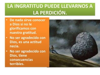 LA INGRATITUD PUEDE LLEVARNOS A
          LA PERDICIÓN.
• De nada sirve conocer
  a Dios si no le
  glorificamos con
  nuestra gratitud.
• No ser agradecido con
  Dios, es una actitud
  necia.
• No ser agradecido con
  Dios, tiene
  consecuencias
  terribles.
 
