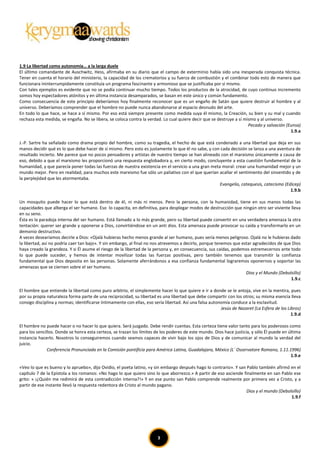 1.9 La libertad como autonomía… a la larga duele
El último comandante de Auschwitz, Hess, afirmaba en su diario que el campo de exterminio había sido una inesperada conquista técnica.
Tener en cuenta el horario del ministerio, la capacidad de los crematorios y su fuerza de combustión y el combinar todo esto de manera que
funcionara ininterrumpidamente constituía un programa fascinante y armonioso que se justificaba por sí mismo.
Con tales ejemplos es evidente que no se podía continuar mucho tiempo. Todos los productos de la atrocidad, de cuyo continuo incremento
somos hoy espectadores atónitos y en última instancia desamparados, se basan en este único y común fundamento.
Como consecuencia de este principio deberíamos hoy finalmente reconocer que es un engaño de Satán que quiere destruir al hombre y al
universo. Deberíamos comprender que el hombre no puede nunca abandonarse al espacio desnudo del arte.
En todo lo que hace, se hace a sí mismo. Por eso está siempre presente como medida suya él mismo, la Creación, su bien y su mal y cuando
rechaza esta medida, se engaña. No se libera, se coloca contra la verdad. Lo cual quiere decir que se destruye a sí mismo y al universo.
                                                                                                                      Pecado y salvación (Eunsa)
                                                                                                                                           1.9.a

J.-P. Sartre ha señalado como drama propio del hombre, como su tragedia, el hecho de que está condenado a una libertad que deja en sus
manos decidir qué es lo que debe hacer de sí mismo. Pero esto es justamente lo que él no sabe, y con cada decisión se lanza a una aventura de
resultado incierto. Me parece que no pocos pensadores y artistas de nuestro tiempo se han alineado con el marxismo únicamente a causa de
eso, debido a que el marxismo les proporcionó una respuesta englobadora y, en cierto modo, concluyente a esta cuestión fundamental de la
humanidad, y que parecía poner todas las fuerzas de nuestra existencia en el servicio a una gran meta moral: crear una humanidad mejor y un
mundo mejor. Pero en realidad, para muchos este marxismo fue sólo un paliativo con el que querían acallar el sentimiento del sinsentido y de
la perplejidad que les atormentaba.
                                                                                                     Evangelio, catequesis, catecismo (Edicep)
                                                                                                                                         1.9.b

Un mosquito puede hacer lo que está dentro de él, ni más ni menos. Pero la persona, con la humanidad, tiene en sus manos todas las
capacidades que alberga el ser humano. Eso lo capacita, en definitiva, para desplegar modos de destrucción que ningún otro ser viviente lleva
en su seno.
Ésta es la paradoja interna del ser humano. Está llamado a lo más grande, pero su libertad puede convertir en una verdadera amenaza la otra
tentación: querer ser grande y oponerse a Dios, convirtiéndose en un anti dios. Esta amenaza puede provocar su caída y transformarlo en un
demonio destructivo.
A veces desearíamos decirle a Dios: «Ojalá hubieras hecho menos grande al ser humano, pues sería menos peligroso. Ojalá no le hubieras dado
la libertad, así no podría caer tan bajo». Y sin embargo, al final no nos atrevemos a decirlo, porque tenemos que estar agradecidos de que Dios
haya creado la grandeza. Y si Él asume el riesgo de la libertad de la persona y, en consecuencia, sus caídas, podemos estremecernos ante todo
lo que puede suceder, y hemos de intentar movilizar todas las fuerzas positivas, pero también tenemos que transmitir la confianza
fundamental que Dios deposita en las personas. Solamente aferrándonos a esa confianza fundamental lograremos oponernos y soportar las
amenazas que se ciernen sobre el ser humano.
                                                                                                                    Dios y el Mundo (Debolsillo)
                                                                                                                                          1.9.c

El hombre que entiende la libertad como puro arbitrio, el simplemente hacer lo que quiere e ir a donde se le antoja, vive en la mentira, pues
por su propia naturaleza forma parte de una reciprocidad, su libertad es una libertad que debe compartir con los otros; su misma esencia lleva
consigo disciplina y normas; identificarse íntimamente con ellas, eso sería libertad. Así una falsa autonomía conduce a la esclavitud.
                                                                                                         Jesús de Nazaret (La Esfera de los Libros)
                                                                                                                                              1.9.d

El hombre no puede hacer o no hacer lo que quiera. Será juzgado. Debe rendir cuentas. Esta certeza tiene valor tanto para los poderosos como
para los sencillos. Donde se honra esta certeza, se trazan los límites de los poderes de este mundo. Dios hace justicia, y sólo Él puede en última
instancia hacerlo. Nosotros lo conseguiremos cuando seamos capaces de vivir bajo los ojos de Dios y de comunicar al mundo la verdad del
juicio.
               Conferencia Pronunciada en la Comisión pontificia para América Latina, Guadalajara, México (L´ Osservatore Romano, 1.11.1996)
                                                                                                                                             1.9.e

«Veo lo que es bueno y lo apruebo», dijo Ovidio, el poeta latino, «y sin embargo después hago lo contrario». Y san Pablo también afirmó en el
capítulo 7 de la Epístola a los romanos: «No hago lo que quiero sino lo que aborrezco.» A partir de eso asciende finalmente en san Pablo ese
grito: « ¡¿Quién me redimirá de esta contradicción interna?!» Y en ese punto san Pablo comprende realmente por primera vez a Cristo, y a
partir de ese instante llevó la respuesta redentora de Cristo al mundo pagano.
                                                                                                                   Dios y el mundo (Debolsillo)
                                                                                                                                         1.9.f




                                                                        3
 