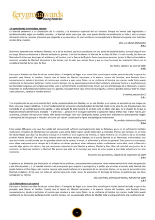 2.9 aprendiendo la verdadera libertad
La libertad pertenece a la constitución de la creación, a la existencia espiritual del ser humano. Porque no hemos sido organizados y
predeterminados según un modelo concreto. La libertad existe para que cada uno pueda diseñar personalmente su vida y, con su propia
afirmación interna, recorrer el camino que responda a su naturaleza. En este sentido yo no consideraría la libertad una gracia, sino más bien
un don de la creación.
                                                                                                                  Dios y el Mundo (Debolsillo)
                                                                                                                                        2.9.a

Queremos aprender esta verdadera libertad, no la de los esclavos, que busca quedarse con una parte del pastel de todos, aunque luego el otro
no tenga. Nosotros deseamos la libertad verdadera y grande, la de los herederos, la libertad de los hijos de Dios. En este mundo, tan lleno de
libertades ficticias que destruyen el ambiente y al hombre, con la fuerza del Espíritu Santo queremos aprender juntos la libertad verdadera;
construir escuelas de libertad; demostrar a los demás, con la vida, que somos libres y que es muy hermoso ser realmente libres con la
verdadera libertad de los hijos de Dios.
                                                                                                          San Pedro, sábado 3 de junio de 2006
                                                                                                                                          2.9.b

Para que el hombre sea libre ha de ser «como Dios». El empeño de llegar a ser como Dios constituye el núcleo central de todo lo que se ha
pensado para liberar al hombre. Puesto que el deseo de libertad pertenece a la esencia misma del hombre, este hombre busca
necesariamente, desde el principio, el camino que conduce a «ser como Dios»: no se conforma el hombre con menos, nada finito puede
satisfacerle. Lo demuestra particular- mente nuestro tiempo, con su apasionado anhelo de libertad total y anárquica frente a la insuficiencia de
las libertades burguesas, por amplias que éstas sean, y también frente a todo libertinaje. De ahí que una antropología de la liberación, si quiere
responder en profundidad al problema que ésta plantea, no puede hacer caso omiso de la pregunta: ¿cómo es posible alcanzar este fin, llegar
a ser como Dios, hacerse el hombre divino?
                                                                                                                        El camino pascual (BAC)
                                                                                                                                             2.9.c

Tras la pretensión de ser enteramente libre, sin la competencia de otra libertad, sin un «de dónde» y un «para», se esconde no una imagen de
Dios, sino una imagen idolátrica. El error fundamental de semejante voluntad radical de libertad reside en la idea de una divinidad que está
concebida en un sentido puramente egoísta. El dios pensado de esta manera no es Dios, sino un ídolo, más aún, es la imagen de lo que la
tradición cristiana denominaría el diablo —el anti-Dios—, porque en él se da precisamente la oposición radical al Dios real: el Dios real es, por
su esencia, un total «Ser-para» (el Padre), «Ser-desde» (el Hijo) y «Ser-con» (el Espíritu Santo). Ahora bien, el hombre es precisamente imagen
y semejanza de Dios porque el «desde», el «con» y el «para» constituyen la figura antropológica fundamental.
                                                                                                                  Fe, verdad y tolerancia (Sígueme)
                                                                                                                                               2.9.d

Estos países [Chequia y los que han salido del comunismo] sufrieron particularmente bajo la dictadura, pero en el sufrimiento también
maduraron conceptos de libertad que son actuales y que ahora deben seguir siendo elaborados y realizados. Pienso, por ejemplo, en un texto
de Václav Havel, que dice:”La dictadura se basa en la mentira y si se superara la mentira, si nadie mintiera ya y si saliera a la luz la verdad,
también habría libertad". De este modo elaboró este nexo entre verdad y libertad, en el que la libertad no es libertinaje, arbitrariedad, sino
que está unida y condicionada por los grandes valores de la verdad, el amor, la solidaridad y el bien en general. Creo que estos conceptos,
estas ideas maduradas en el tiempo de la dictadura no deben perderse: ahora debemos volver a reflexionar sobre ellos. Ante la libertad a
menudo algo vacía y sin valores, hay que reconocer nuevamente que libertad y valores, libertad y bien, libertad y verdad, van juntos; de lo
contrario, se destruye también la libertad. Me parece que este es el mensaje que viene de estos países y que debe actualizarse en este
momento.
                                                                                 Encuentro con periodistas, sábado 26 de septiembre de 2009
                                                                                                                                           2.9.e

La pobreza, en el sentido que le da Jesús -el sentido de los profetas-, presupone sobre todo estar libres interiormente de la avidez de posesión
y del afán de poder (…). La libertad interior es el presupuesto para superar la corrupción y la avidez que arruinan al mundo; esta libertad sólo
puede hallarse si Dios llega a ser nuestra riqueza; sólo puede hallarse en la paciencia de las renuncias diarias, en las que se desarrolla como
libertad verdadera. Al rey que nos indica el camino hacia esta meta -Jesús- lo aclamamos el domingo de Ramos; le pedimos que nos lleve
consigo por su camino.
                                                                                          JMJ, San Pedro, Domingo de Ramos, 9 de abril de 2006
                                                                                                                                            2.9.f
3.9 la libertad no es un cuento
Para que el hombre sea libre ha de ser «como Dios». El empeño de llegar a ser como Dios constituye el núcleo central de todo lo que se ha
pensado para liberar al hombre. Puesto que el deseo de libertad pertenece a la esencia misma del hombre, este hombre busca
necesariamente, desde el principio, el camino que conduce a «ser como Dios»: no se conforma el hombre con menos, nada finito puede
satisfacerle. Lo demuestra particularmente nuestro tiempo, con su apasionado anhelo de libertad total y anárquica frente a la insuficiencia de




                                                                        4
 