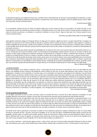 las libertades burguesas, por amplias que éstas sean, y también frente a todo libertinaje. De ahí que una antropología de la liberación, si quiere
responder en profundidad al problema que ésta plantea, no puede hacer caso omiso de la pregunta: ¿cómo es posible alcanzar este fin, llegar
a ser como Dios, hacerse el hombre divino?
                                                                                                                        El camino pascual (BAC)
                                                                                                                                             3.9.a

En la concepción cristiana de Dios no existe una fijación rígida para la vida. Porque ese Dios es tan grande y tan dueño de todo, es por
naturaleza tan amante de la libertad que puede introducir la autodeterminación en la vida del ser humano. Aunque siempre mantenga en sus
manos la vida de esa persona, y la abarque y la sustente, la libertad no es pura ficción. Llega tan lejos que el ser humano puede arruinar
incluso el proyecto divino.
                                                                                       Entrevista concedida al Diario ABC, 31 de abril de2002
                                                                                                                                         3.9.b

¿Qué significa realmente castigo en el lenguaje divino? ¿Es algo que se le impone a alguien por hacer su propia voluntad? No, el castigo es la
situación en la que entra el ser humano cuando se aleja de su auténtica esencia. Cuando, por poner un ejemplo, mata a alguien. O cuando no
respeta la dignidad de otra persona, cuando le da la espalda a la verdad, y así sucesivamente. Porque entonces el individuo utiliza su libertad,
sí, pero también abusa de ella. Destruye y pisotea entonces aquello para lo que ha sido creado, el concepto de su existencia, destruyéndose de
ese modo a sí mismo.
Libertad significa aceptar por propia voluntad las posibilidades de mi existencia. Pero esto ni por asomo supone que sólo exista entonces un sí
o un no. Porque por encima del no también se abre una infinita gama de posibilidades creativas del bien. Así que, en el fondo, la idea de que
rechazar lo malo implica arrebatarme la libertad, constituye una perversión de la libertad. En efecto, la libertad sólo encuentra su espacio
creativo en el ámbito del bien. El amor es creativo, la verdad es creativa: sólo en este ámbito se me abren los ojos, y conozco muchas cosas.
Si observamos la vida de grandes personajes, de los santos, vemos que en el curso de la historia crean nuevas posibilidades para el ser humano
que una persona internamente ciega jamás habría percibido. Dicho con otras palabras: la libertad despliega todos sus efectos cuando hace
aflorar lo no descubierto y lo descubrible en el gran ámbito del bien, ampliando de ese modo las posibilidades de la creación. Se pierde cuando
sólo cree confirmar la propia voluntad diciendo no. Porque entonces se ha utilizado la libertad, pero al mismo tiempo se ha deformado.
                                                                                                                            Dios y el Mundo (Debolsillo)
                                                                                                                                                   3.9.c
…ni está en el cambio
El joven del Evangelio, como sabemos, pregunta a Jesús: « ¿Qué tengo que hacer para tener la vida eterna?». Hoy no es fácil hablar de vida
eterna y de realidades eternas, porque la mentalidad de nuestro tiempo nos dice que no existe nada definitivo: todo cambia e incluso muy
rápidamente. «Cambiar» se ha convertido, en muchos casos, en la contraseña, en el ejercicio más exaltante de la libertad, y de esta forma
también vosotros, los jóvenes, tendéis muchas veces a pensar que es imposible realizar elecciones definitivas, que comprometan toda la vida.
Pero ¿es esta la forma correcta de usar la libertad? ¿Es realmente cierto que para ser felices debemos contentarnos con pequeñas y fugaces
alegrías momentáneas, las cuales, una vez terminadas, dejan amargura en el corazón? Queridos jóvenes, esta no es la verdadera libertad; la
felicidad no se alcanza así. Cada uno de nosotros no ha sido creado para realizar elecciones provisionales y revocables, sino elecciones
definitivas e irrevocables, que dan sentido pleno a la existencia. Lo vemos en nuestra vida: quisiéramos que toda experiencia bella, que nos
llena de felicidad, no terminara nunca. Dios nos ha creado con vistas al «para siempre»; ha puesto en el corazón de cada uno de nosotros la
semilla de una vida que realice algo bello y grande. Tened a valentía de hacer elecciones definitivas y de vivirlas con fidelidad. El Señor podrá
llamaros al matrimonio, al sacerdocio, a la vida consagrada, a una entrega particular de vosotros mismos: respondedle con generosidad.
                                                                                                                    Turín, domingo 2 de mayo de 2010
                                                                                                                                                   3.9.d
4.9 dos proyectos de vida diversos
Tal vez digáis, ¡qué difícil es amar en serio, vivir bien! ¿Cuál es el secreto del amor, el secreto de la vida? Volvamos al evangelio. En este
evangelio aparecen tres personas: el padre y sus dos hijos. Pero detrás de las personas hay dos proyectos de vida bastante diversos.
Ambos hijos viven en paz, son agricultores muy ricos; por tanto, tienen con qué vivir, venden bien sus productos, su vida parece buena. Y, sin
embargo, el hijo más joven siente poco a poco que esta vida es aburrida, que no le satisface. Piensa que no puede vivir así toda la vida:
levantarse cada día, no sé, quizá a las 6; después, según las tradiciones de Israel, una oración, una lectura de la sagrada Biblia; luego, el trabajo
y, al final, otra vez una oración. Así, día tras día; él piensa: no, la vida es algo más, debo encontrar otra vida, en la que sea realmente libre, en la
que pueda hacer todo lo que me agrada; una vida libre de esta disciplina y de estas normas de los mandamientos de Dios, de las órdenes de mi
padre; quisiera estar solo y que mi vida sea totalmente mía, con todos sus placeres. En cambio, ahora es solamente trabajo. […]

Así, decide tomar todo su patrimonio y marcharse. Su padre es muy respetuoso y generoso; respeta la libertad de su hijo: es él quien debe
encontrar su proyecto de vida. Y el joven, como dice el evangelio, se va a un país muy lejano. Probablemente lejano desde un punto de vista
geográfico, porque quiere un cambio, pero también desde un punto de vista interior, porque quiere una vida totalmente diversa. Ahora su
idea es: libertad, hacer lo que me agrade, no reconocer estas normas de un Dios que es lejano, no estar en la cárcel de esta disciplina de la
casa, hacer lo que me guste, lo que me agrade, vivir la vida con toda su belleza y su plenitud. […]

Y en un primer momento —quizá durante algunos meses— todo va bien: cree que es hermoso haber alcanzado finalmente la vida, se siente
feliz. Pero después, poco a poco, siente también aquí el aburrimiento, también aquí es siempre lo mismo. Y al final queda un vacío cada vez




                                                                          5
 