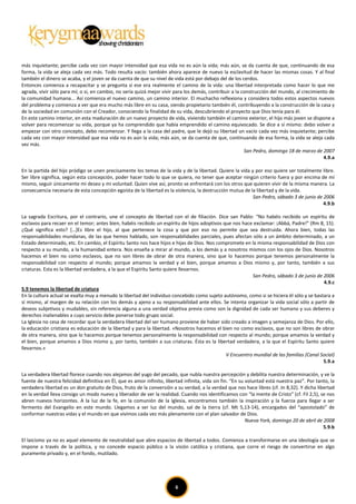 más inquietante; percibe cada vez con mayor intensidad que esa vida no es aún la vida; más aún, se da cuenta de que, continuando de esa
forma, la vida se aleja cada vez más. Todo resulta vacío: también ahora aparece de nuevo la esclavitud de hacer las mismas cosas. Y al final
también el dinero se acaba, y el joven se da cuenta de que su nivel de vida está por debajo del de los cerdos.
Entonces comienza a recapacitar y se pregunta si ese era realmente el camino de la vida: una libertad interpretada como hacer lo que me
agrada, vivir sólo para mí; o si, en cambio, no sería quizá mejor vivir para los demás, contribuir a la construcción del mundo, al crecimiento de
la comunidad humana... Así comienza el nuevo camino, un camino interior. El muchacho reflexiona y considera todos estos aspectos nuevos
del problema y comienza a ver que era mucho más libre en su casa, siendo propietario también él, contribuyendo a la construcción de la casa y
de la sociedad en comunión con el Creador, conociendo la finalidad de su vida, descubriendo el proyecto que Dios tenía para él.
En este camino interior, en esta maduración de un nuevo proyecto de vida, viviendo también el camino exterior, el hijo más joven se dispone a
volver para recomenzar su vida, porque ya ha comprendido que había emprendido el camino equivocado. Se dice a sí mismo: debo volver a
empezar con otro concepto, debo recomenzar. Y llega a la casa del padre, que le dejó su libertad un vacío cada vez más inquietante; percibe
cada vez con mayor intensidad que esa vida no es aún la vida; más aún, se da cuenta de que, continuando de esa forma, la vida se aleja cada
vez más.
                                                                                                         San Pedro, domingo 18 de marzo de 2007
                                                                                                                                            4.9.a

En la partida del hijo pródigo se unen precisamente los temas de la vida y de la libertad. Quiere la vida y por eso quiere ser totalmente libre.
Ser libre significa, según esta concepción, poder hacer todo lo que se quiera, no tener que aceptar ningún criterio fuera y por encima de mí
mismo, seguir únicamente mi deseo y mi voluntad. Quien vive así, pronto se enfrentará con los otros que quieren vivir de la misma manera. La
consecuencia necesaria de esta concepción egoísta de la libertad es la violencia, la destrucción mutua de la libertad y de la vida.
                                                                                                           San Pedro, sábado 3 de junio de 2006
                                                                                                                                           4.9.b

La sagrada Escritura, por el contrario, une el concepto de libertad con el de filiación. Dice san Pablo: “No habéis recibido un espíritu de
esclavos para recaer en el temor; antes bien, habéis recibido un espíritu de hijos adoptivos que nos hace exclamar: ¡Abbá, Padre!” (Rm 8, 15).
¿Qué significa esto? […]Es libre el hijo, al que pertenece la cosa y que por eso no permite que sea destruida. Ahora bien, todas las
responsabilidades mundanas, de las que hemos hablado, son responsabilidades parciales, pues afectan sólo a un ámbito determinado, a un
Estado determinado, etc. En cambio, el Espíritu Santo nos hace hijos e hijas de Dios. Nos compromete en la misma responsabilidad de Dios con
respecto a su mundo, a la humanidad entera. Nos enseña a mirar al mundo, a los demás y a nosotros mismos con los ojos de Dios. Nosotros
hacemos el bien no como esclavos, que no son libres de obrar de otra manera, sino que lo hacemos porque tenemos personalmente la
responsabilidad con respecto al mundo; porque amamos la verdad y el bien, porque amamos a Dios mismo y, por tanto, también a sus
criaturas. Esta es la libertad verdadera, a la que el Espíritu Santo quiere llevarnos.
                                                                                                         San Pedro, sábado 3 de junio de 2006
                                                                                                                                          4.9.c
5.9 tenemos la libertad de criatura
En la cultura actual se exalta muy a menudo la libertad del individuo concebido como sujeto autónomo, como si se hiciera él sólo y se bastara a
sí mismo, al margen de su relación con los demás y ajeno a su responsabilidad ante ellos. Se intenta organizar la vida social sólo a partir de
deseos subjetivos y mudables, sin referencia alguna a una verdad objetiva previa como son la dignidad de cada ser humano y sus deberes y
derechos inalienables a cuyo servicio debe ponerse todo grupo social.
La Iglesia no cesa de recordar que la verdadera libertad del ser humano proviene de haber sido creado a imagen y semejanza de Dios. Por ello,
la educación cristiana es educación de la libertad y para la libertad. «Nosotros hacemos el bien no como esclavos, que no son libres de obrar
de otra manera, sino que lo hacemos porque tenemos personalmente la responsabilidad con respecto al mundo; porque amamos la verdad y
el bien, porque amamos a Dios mismo y, por tanto, también a sus criaturas. Ésta es la libertad verdadera, a la que el Espíritu Santo quiere
llevarnos.»
                                                                                              V Encuentro mundial de las familias (Canal Social)
                                                                                                                                          5.9.a

La verdadera libertad florece cuando nos alejamos del yugo del pecado, que nubla nuestra percepción y debilita nuestra determinación, y ve la
fuente de nuestra felicidad definitiva en Él, que es amor infinito, libertad infinita, vida sin fin. “En su voluntad está nuestra paz”. Por tanto, la
verdadera libertad es un don gratuito de Dios, fruto de la conversión a su verdad, a la verdad que nos hace libres (cf. Jn 8,32). Y dicha libertad
en la verdad lleva consigo un modo nuevo y liberador de ver la realidad. Cuando nos identificamos con “la mente de Cristo” (cf. Fil 2,5), se nos
abren nuevos horizontes. A la luz de la fe, en la comunión de la Iglesia, encontramos también la inspiración y la fuerza para llegar a ser
fermento del Evangelio en este mundo. Llegamos a ser luz del mundo, sal de la tierra (cf. Mt 5,13-14), encargados del “apostolado” de
conformar nuestras vidas y el mundo en que vivimos cada vez más plenamente con el plan salvador de Dios.
                                                                                                            Nueva York, domingo 20 de abril de 2008
                                                                                                                                               5.9.b

El laicismo ya no es aquel elemento de neutralidad que abre espacios de libertad a todos. Comienza a transformarse en una ideología que se
impone a través de la política, y no concede espacio público a la visión católica y cristiana, que corre el riesgo de convertirse en algo
puramente privado y, en el fondo, mutilado.




                                                                         6
 