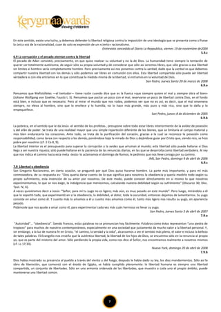 En este sentido, existe una lucha, y debemos defender la libertad religiosa contra la imposición de una ideología que se presenta como si fuese
la única voz de la racionalidad, cuan do solo es expresión de un «cierto» racionalismo.
                                                                   Entrevista concedida al Diario La Reppublica, viernes 19 de noviembre de2004
                                                                                                                                           5.9.c
6.9 La corrupción y el pecado atentan contra la libertad
El pecado de Adán consistió, precisamente, en que quiso realizar su voluntad y no la de Dios. La humanidad tiene siempre la tentación de
querer ser totalmente autónoma, de seguir sólo su propia voluntad y de considerar que sólo así seremos libres, que sólo gracias a esa libertad
sin límites el hombre sería completamente hombre. Pero precisamente así nos ponemos contra la verdad, dado que la verdad es que debemos
compartir nuestra libertad con los demás y sólo podemos ser libres en comunión con ellos. Esta libertad compartida sólo puede ser libertad
verdadera si con ella entramos en lo que constituye la medida misma de la libertad, si entramos en la voluntad de Dios.
                                                                                                    San Pedro, Jueves Santo 20 de marzo de 2008
                                                                                                                                           6.9.a

Pensamos que Mefistófeles —el tentador— tiene razón cuando dice que es la fuerza «que siempre quiere el mal y siempre obra el bien»
(Johann Wolfgang von Goethe, Fausto I, 3). Pensamos que pactar un poco con el mal, reservarse un poco de libertad contra Dios, en el fondo
está bien, e incluso que es necesario. Pero al mirar el mundo que nos rodea, podemos ver que no es así, es decir, que el mal envenena
siempre, no eleva al hombre, sino que lo envilece y lo humilla; no lo hace más grande, más puro y más rico, sino que lo daña y lo
empequeñece.
                                                                                                 San Pedro, jueves 8 de diciembre de 2005
                                                                                                                                      6.9.b

La pobreza, en el sentido que le da Jesús -el sentido de los profetas-, presupone sobre todo estar libres interiormente de la avidez de posesión
y del afán de poder. Se trata de una realidad mayor que una simple repartición diferente de los bienes, que se limitaría al campo material y
más bien endurecería los corazones. Ante todo, se trata de la purificación del corazón, gracias a la cual se reconoce la posesión como
responsabilidad, como tarea con respecto a los demás, poniéndose bajo la mirada de Dios y dejándose guiar por Cristo que, siendo rico, se hizo
pobre por nosotros (cf. 2 Co 8, 9).
La libertad interior es el presupuesto para superar la corrupción y la avidez que arruinan al mundo; esta libertad sólo puede hallarse si Dios
llega a ser nuestra riqueza; sólo puede hallarse en la paciencia de las renuncias diarias, en las que se desarrolla como libertad verdadera. Al rey
que nos indica el camino hacia esta meta -Jesús- lo aclamamos el domingo de Ramos; le pedimos que nos lleve consigo por su camino.
                                                                                                        JMJ, San Pedro, domingo 9 de abril de 2006
                                                                                                                                               6.9.c
7.9 Libertad y obediencia
San Gregorio Nacianceno, en cierta ocasión, se preguntó por qué Dios quiso hacerse hombre. La parte más importante, y para mí más
conmovedora, de su respuesta es: “Dios quería darse cuenta de lo que significa para nosotros la obediencia y quería medirlo todo según su
propio sufrimiento, esta invención de su amor por nosotros. De este modo, puede conocer directamente en sí mismo lo que nosotros
experimentamos, lo que se nos exige, la indulgencia que merecemos, calculando nuestra debilidad según su sufrimiento" (Discurso 30; Disc.
Teol. IV, 6).
A veces quisiéramos decir a Jesús: “Señor, para mí tu yugo no es ligero; más aún, es muy pesado en este mundo". Pero luego, mirándolo a él
que lo soportó todo, que experimentó en sí la obediencia, la debilidad, el dolor, toda la oscuridad, entonces dejamos de lamentarnos. Su yugo
consiste en amar como él. Y cuanto más lo amamos a él y cuanto más amamos como él, tanto más ligero nos resulta su yugo, en apariencia
pesado.
Pidámosle que nos ayude a amar como él, para experimentar cada vez más cuán hermoso es llevar su yugo.
                                                                                                         San Pedro, Jueves Santo 5 de abril de 2007
                                                                                                                                               7.9.a

 “Autoridad”… “obediencia”. Siendo francos, estas palabras no se pronuncian hoy fácilmente. Palabras como éstas representan “una piedra de
tropiezo” para muchos de nuestros contemporáneos, especialmente en una sociedad que justamente da mucho valor a la libertad personal. Y,
sin embargo, a la luz de nuestra fe en Cristo, “el camino, la verdad y la vida”, alcanzamos a ver el sentido más pleno, el valor e incluso la belleza
de tales palabras. El Evangelio nos enseña que la auténtica libertad, la libertad de los hijos de Dios, se encuentra sólo en la renuncia al propio
yo, que es parte del misterio del amor. Sólo perdiendo la propia vida, como nos dice el Señor, nos encontramos realmente a nosotros mismos
(cf. Lc.17,33).
                                                                                                          Nueva York, domingo 20 de abril de 2008
                                                                                                                                               7.9.b

Dios había mostrado su presencia al pueblo a través del viento y del fuego, después le había dado su ley, los diez mandamientos. Sólo así la
obra de liberación, que comenzó con el éxodo de Egipto, se había cumplido plenamente: la libertad humana es siempre una libertad
compartida, un conjunto de libertades. Sólo en una armonía ordenada de las libertades, que muestra a cada uno el propio ámbito, puede
mantenerse una libertad común.




                                                                         7
 