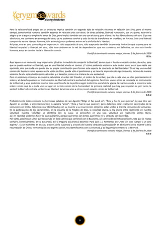 Pero la relacionalidad propia de las criaturas implica también un segundo tipo de relación: estamos en relación con Dios, pero al mismo
tiempo, como familia humana, también estamos en relación unos con otros. En otras palabras, libertad humana es, por una parte, estar en la
alegría y en el espacio amplio del amor de Dios, pero implica también ser uno con el otro y para el otro. No hay libertad contra el otro. Si yo me
absolutizo, me convierto en enemigo del otro; ya no podemos convivir y toda la vida se transforma en crueldad, en fracaso. Sólo una libertad
compartida es una libertad humana; sólo estando juntos podemos entrar en la sinfonía de la libertad.
Así pues, este es otro punto de gran importancia: sólo aceptando al otro, sólo aceptando también la aparente limitación que supone para mi
libertad respetar la libertad del otro, sólo insertándome en la red de dependencias que nos convierte, en definitiva, en una sola familia
humana, estoy en camino hacia la liberación común.
                                                                              Pontificio seminario romano mayor, viernes 2 de febrero de 2009
                                                                                                                                              8.9.c

Aquí aparece un elemento muy importante: ¿Cuál es la medida de compartir la libertad? Vemos que el hombre necesita orden, derecho, para
que se pueda realizar su libertad, que es una libertad vivida en común. ¿Y cómo podemos encontrar este orden justo, en el que nadie sea
oprimido, sino que cada uno pueda dar su propia contribución para formar esta especie de concierto de las libertades? Si no hay una verdad
común del hombre como aparece en la visión de Dios, queda sólo el positivismo y se tiene la impresión de algo impuesto, incluso de manera
violenta. De ahí esta rebelión contra el orden y el derecho, como si se tratara de una esclavitud.
Pero si podemos encontrar en nuestra naturaleza el orden del Creador, el orden de la verdad, que da a cada uno su sitio, precisamente el
orden y el derecho pueden ser instrumentos de libertad contra la esclavitud del egoísmo. Servirnos unos a otros se convierte en instrumento
de la libertad; y aquí podemos insertar toda una filosofía de la política según la doctrina social de la Iglesia, la cual nos ayuda a encontrar este
orden común que da a cada uno su lugar en la vida común de la humanidad. La primera realidad que hay que respetar es, por tanto, la
verdad: la libertad contra la verdad no es libertad. Servirnos unos a otros crea el espacio común de la libertad.
                                                                                 Pontificio seminario romano mayor, viernes 2 de febrero de 2009
                                                                                                                                               8.9.d

Probablemente todos conocéis las hermosas palabras de san Agustín:”Dilige et fac quod vis", "Ama y haz lo que quieras". Lo que dice san
Agustín es verdad, si entendemos bien la palabra "amor". "Ama y haz lo que quieras", pero debemos estar realmente penetrados de la
comunión con Cristo, debemos estar identificados con su muerte y su resurrección, debemos estar unidos a él en la comunión de su Cuerpo.
En la participación de los sacramentos, en la escucha de la Palabra de Dios, la voluntad divina, la ley divina entra realmente en nuestra
voluntad; nuestra voluntad se identifica con la suya; se convierten en una sola voluntad; así realmente somos libres,
así en realidad podemos hacer lo que queramos, porque queremos con Cristo, queremos en la verdad y con la verdad.
Por tanto, pidamos al Señor que nos ayude en este camino que comenzó con el Bautismo, un camino de identificación con Cristo que se realiza
siempre, continuamente, en la Eucaristía. En la Plegaria eucarística decimos:”Para que (...) formemos en Cristo un solo cuerpo y un solo
espíritu". Es un momento en el cual, a través de la Eucaristía y a través de nuestra verdadera participación en el misterio de la muerte y de la
resurrección de Cristo, formamos un solo espíritu con él, nos identificamos con su voluntad, y así llegamos realmente a la libertad.
                                                                               Pontificio seminario romano mayor, viernes 2 de febrero de 2009
                                                                                                                                           8.9.e




                                                                        9
 