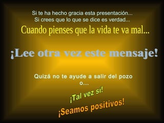 Si te ha hecho gracia esta presentación... Si crees que lo que se dice es verdad... ¡Lee otra vez este mensaje! Cuando pienses que la vida te va mal... Quizá no te ayude a salir del pozo  o... ¡Tal vez sí! ¡Seamos positivos! 