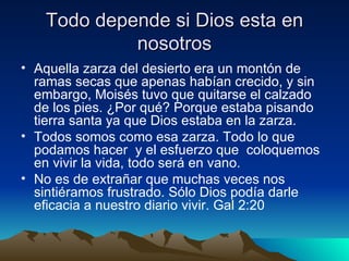 Todo depende si Dios esta en
            nosotros
• Aquella zarza del desierto era un montón de
  ramas secas que apenas habían crecido, y sin
  embargo, Moisés tuvo que quitarse el calzado
  de los pies. ¿Por qué? Porque estaba pisando
  tierra santa ya que Dios estaba en la zarza.
• Todos somos como esa zarza. Todo lo que
  podamos hacer y el esfuerzo que coloquemos
  en vivir la vida, todo será en vano.
• No es de extrañar que muchas veces nos
  sintiéramos frustrado. Sólo Dios podía darle
  eficacia a nuestro diario vivir. Gal 2:20
 