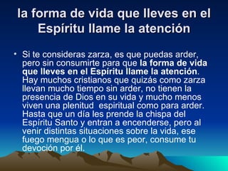 la forma de vida que lleves en el
    Espíritu llame la atención
• Si te consideras zarza, es que puedas arder,
  pero sin consumirte para que la forma de vida
  que lleves en el Espíritu llame la atención.
  Hay muchos cristianos que quizás como zarza
  llevan mucho tiempo sin arder, no tienen la
  presencia de Dios en su vida y mucho menos
  viven una plenitud espiritual como para arder.
  Hasta que un día les prende la chispa del
  Espíritu Santo y entran a encenderse, pero al
  venir distintas situaciones sobre la vida, ese
  fuego mengua o lo que es peor, consume tu
  devoción por él.
 