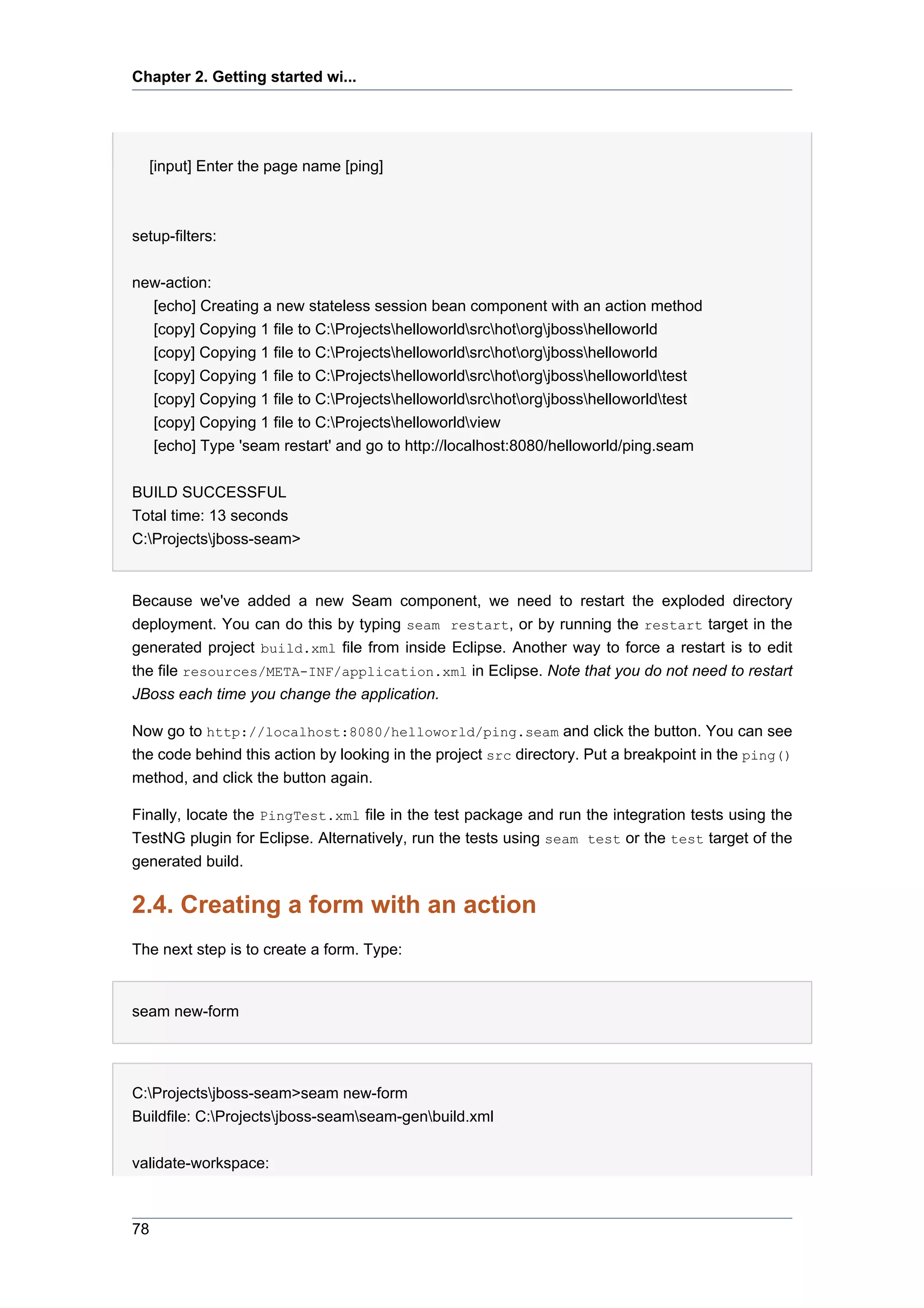 Chapter 2. Getting started wi...




  [input] Enter the page name [ping]



setup-filters:


new-action:
  [echo] Creating a new stateless session bean component with an action method
  [copy] Copying 1 file to C:Projectshelloworldsrchotorgjbosshelloworld
  [copy] Copying 1 file to C:Projectshelloworldsrchotorgjbosshelloworld
  [copy] Copying 1 file to C:Projectshelloworldsrchotorgjbosshelloworldtest
  [copy] Copying 1 file to C:Projectshelloworldsrchotorgjbosshelloworldtest
  [copy] Copying 1 file to C:Projectshelloworldview
  [echo] Type 'seam restart' and go to http://localhost:8080/helloworld/ping.seam


BUILD SUCCESSFUL
Total time: 13 seconds
C:Projectsjboss-seam>


Because we've added a new Seam component, we need to restart the exploded directory
deployment. You can do this by typing seam restart, or by running the restart target in the
generated project build.xml file from inside Eclipse. Another way to force a restart is to edit
the file resources/META-INF/application.xml in Eclipse. Note that you do not need to restart
JBoss each time you change the application.

Now go to http://localhost:8080/helloworld/ping.seam and click the button. You can see
the code behind this action by looking in the project src directory. Put a breakpoint in the ping()
method, and click the button again.

Finally, locate the PingTest.xml file in the test package and run the integration tests using the
TestNG plugin for Eclipse. Alternatively, run the tests using seam test or the test target of the
generated build.

2.4. Creating a form with an action
The next step is to create a form. Type:


seam new-form




C:Projectsjboss-seam>seam new-form
Buildfile: C:Projectsjboss-seamseam-genbuild.xml


validate-workspace:



78
 