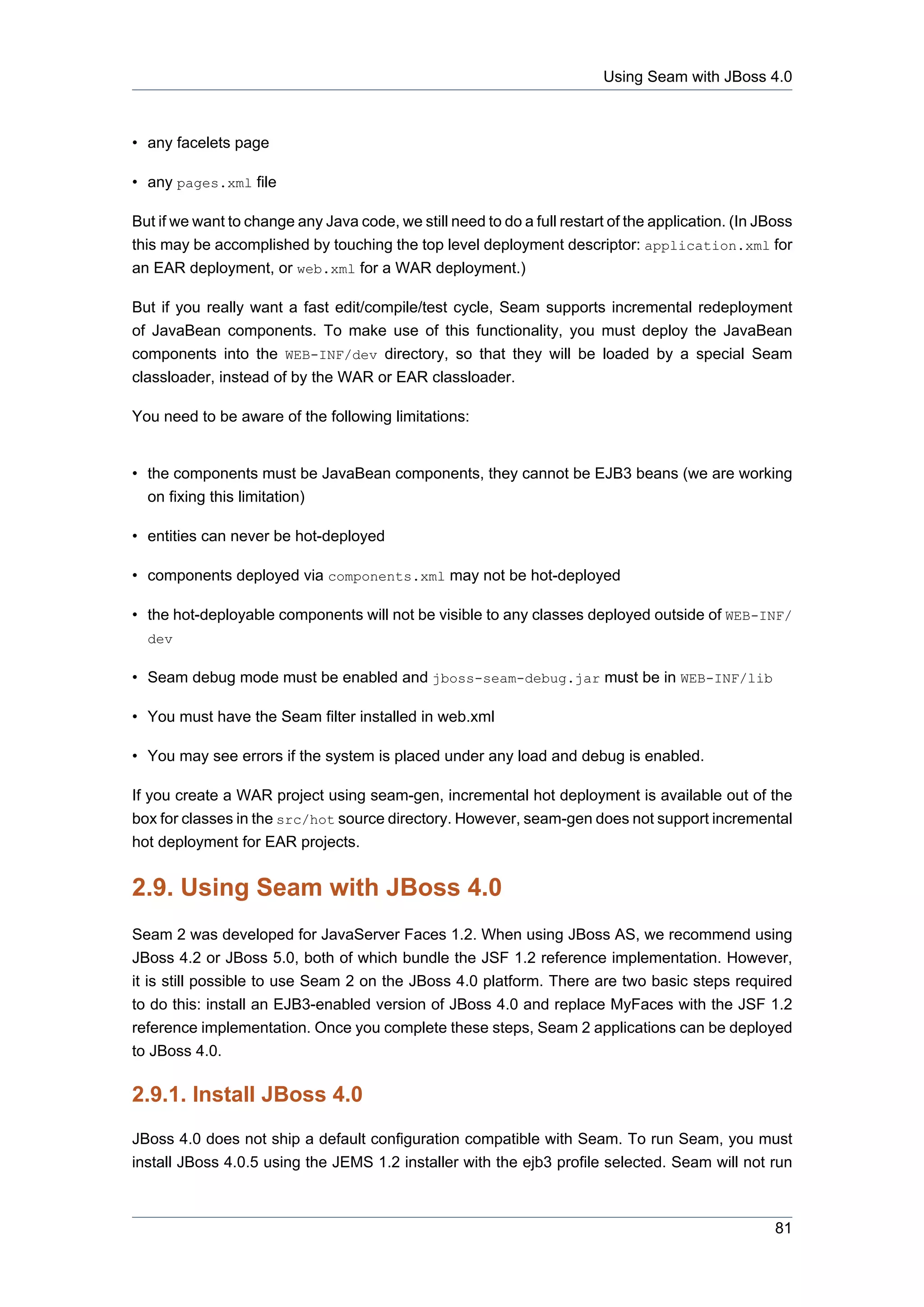 Using Seam with JBoss 4.0



• any facelets page

• any pages.xml file

But if we want to change any Java code, we still need to do a full restart of the application. (In JBoss
this may be accomplished by touching the top level deployment descriptor: application.xml for
an EAR deployment, or web.xml for a WAR deployment.)

But if you really want a fast edit/compile/test cycle, Seam supports incremental redeployment
of JavaBean components. To make use of this functionality, you must deploy the JavaBean
components into the WEB-INF/dev directory, so that they will be loaded by a special Seam
classloader, instead of by the WAR or EAR classloader.

You need to be aware of the following limitations:


• the components must be JavaBean components, they cannot be EJB3 beans (we are working
  on fixing this limitation)

• entities can never be hot-deployed

• components deployed via components.xml may not be hot-deployed

• the hot-deployable components will not be visible to any classes deployed outside of WEB-INF/
  dev

• Seam debug mode must be enabled and jboss-seam-debug.jar must be in WEB-INF/lib

• You must have the Seam filter installed in web.xml

• You may see errors if the system is placed under any load and debug is enabled.

If you create a WAR project using seam-gen, incremental hot deployment is available out of the
box for classes in the src/hot source directory. However, seam-gen does not support incremental
hot deployment for EAR projects.


2.9. Using Seam with JBoss 4.0
Seam 2 was developed for JavaServer Faces 1.2. When using JBoss AS, we recommend using
JBoss 4.2 or JBoss 5.0, both of which bundle the JSF 1.2 reference implementation. However,
it is still possible to use Seam 2 on the JBoss 4.0 platform. There are two basic steps required
to do this: install an EJB3-enabled version of JBoss 4.0 and replace MyFaces with the JSF 1.2
reference implementation. Once you complete these steps, Seam 2 applications can be deployed
to JBoss 4.0.

2.9.1. Install JBoss 4.0
JBoss 4.0 does not ship a default configuration compatible with Seam. To run Seam, you must
install JBoss 4.0.5 using the JEMS 1.2 installer with the ejb3 profile selected. Seam will not run



                                                                                                     81
 