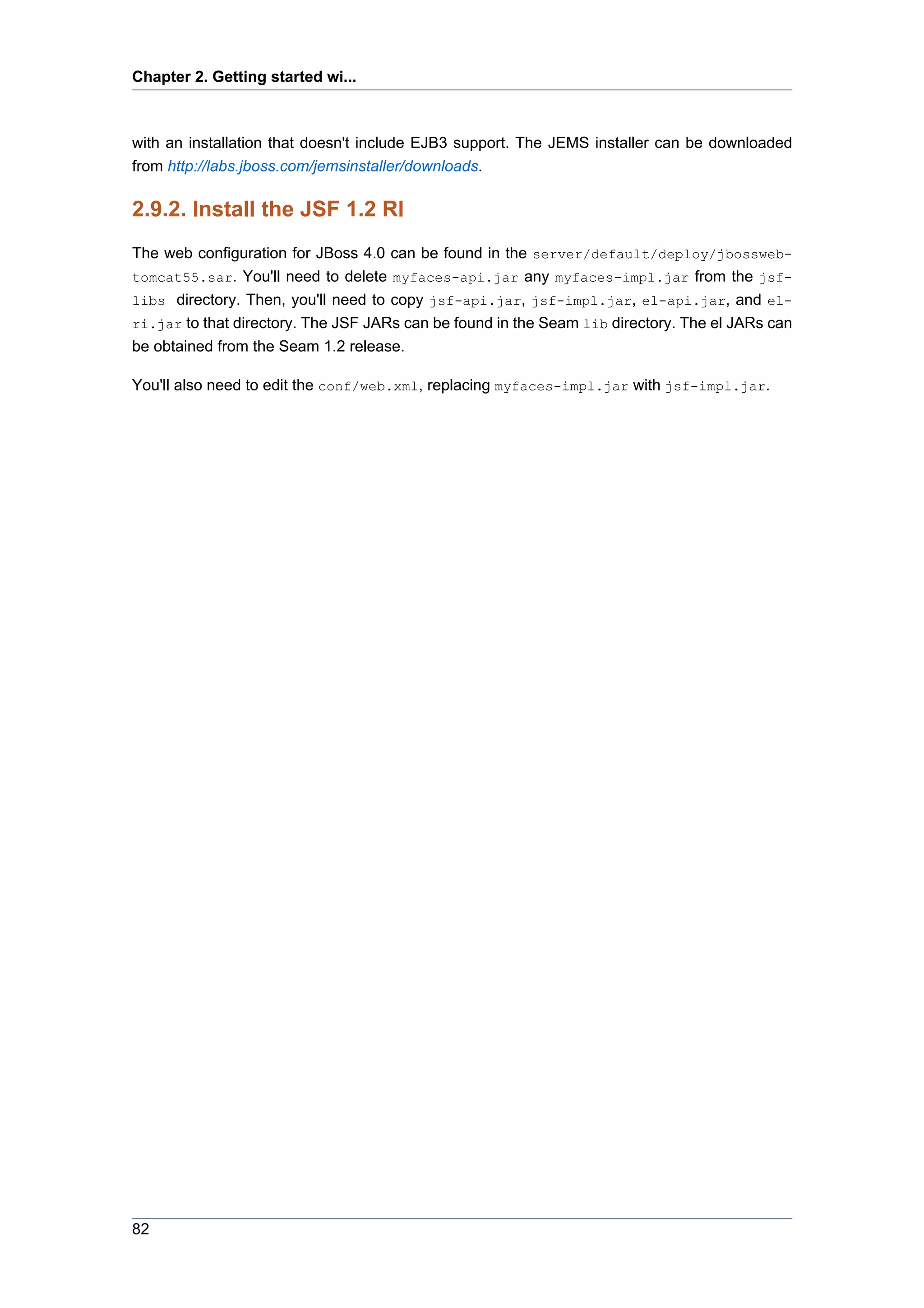 Chapter 2. Getting started wi...



with an installation that doesn't include EJB3 support. The JEMS installer can be downloaded
from http://labs.jboss.com/jemsinstaller/downloads.

2.9.2. Install the JSF 1.2 RI
The web configuration for JBoss 4.0 can be found in the server/default/deploy/jbossweb-
tomcat55.sar. You'll need to delete myfaces-api.jar any myfaces-impl.jar from the jsf-
libs directory. Then, you'll need to copy jsf-api.jar, jsf-impl.jar, el-api.jar, and el-
ri.jar to that directory. The JSF JARs can be found in the Seam lib directory. The el JARs can
be obtained from the Seam 1.2 release.

You'll also need to edit the conf/web.xml, replacing myfaces-impl.jar with jsf-impl.jar.




82
 