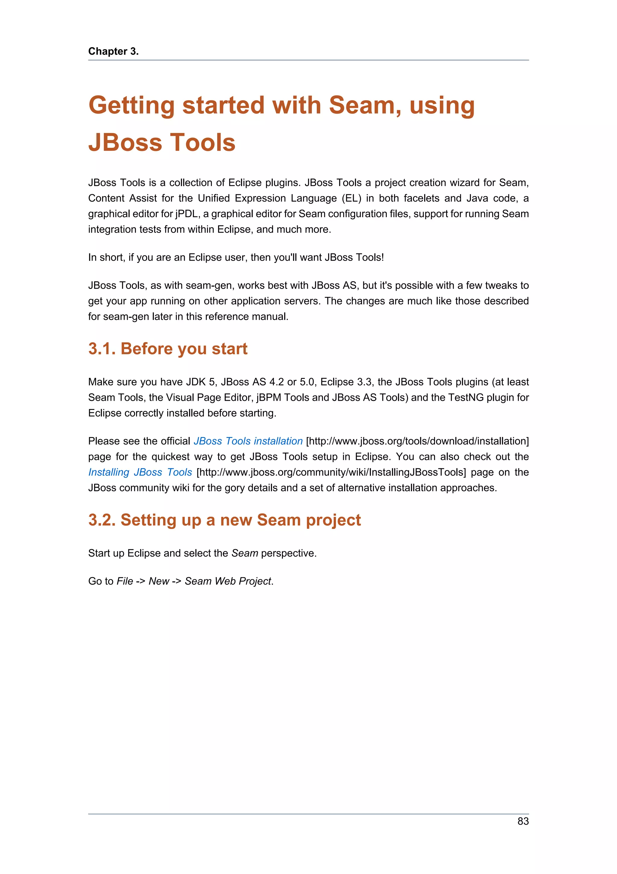 Chapter 3.




Getting started with Seam, using
JBoss Tools
JBoss Tools is a collection of Eclipse plugins. JBoss Tools a project creation wizard for Seam,
Content Assist for the Unified Expression Language (EL) in both facelets and Java code, a
graphical editor for jPDL, a graphical editor for Seam configuration files, support for running Seam
integration tests from within Eclipse, and much more.

In short, if you are an Eclipse user, then you'll want JBoss Tools!

JBoss Tools, as with seam-gen, works best with JBoss AS, but it's possible with a few tweaks to
get your app running on other application servers. The changes are much like those described
for seam-gen later in this reference manual.


3.1. Before you start
Make sure you have JDK 5, JBoss AS 4.2 or 5.0, Eclipse 3.3, the JBoss Tools plugins (at least
Seam Tools, the Visual Page Editor, jBPM Tools and JBoss AS Tools) and the TestNG plugin for
Eclipse correctly installed before starting.

Please see the official JBoss Tools installation [http://www.jboss.org/tools/download/installation]
page for the quickest way to get JBoss Tools setup in Eclipse. You can also check out the
Installing JBoss Tools [http://www.jboss.org/community/wiki/InstallingJBossTools] page on the
JBoss community wiki for the gory details and a set of alternative installation approaches.


3.2. Setting up a new Seam project
Start up Eclipse and select the Seam perspective.

Go to File -> New -> Seam Web Project.




                                                                                                 83
 