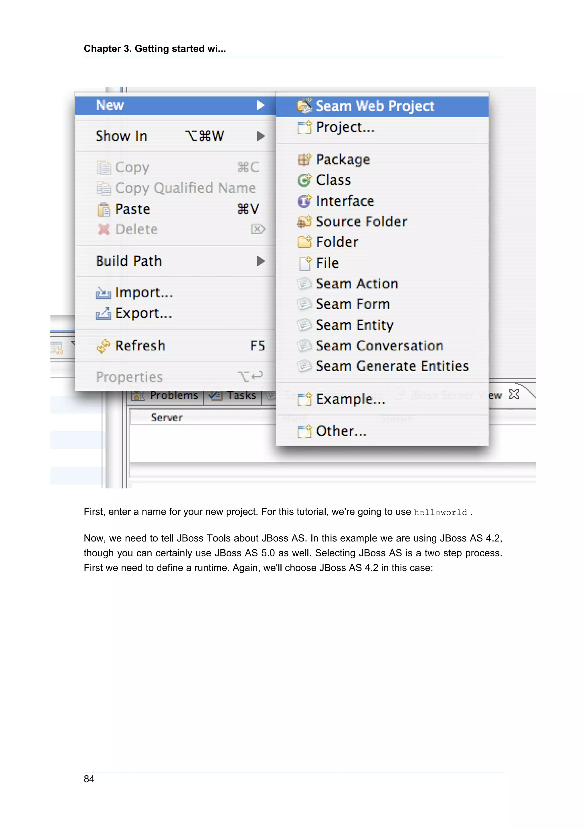 Chapter 3. Getting started wi...




First, enter a name for your new project. For this tutorial, we're going to use helloworld .

Now, we need to tell JBoss Tools about JBoss AS. In this example we are using JBoss AS 4.2,
though you can certainly use JBoss AS 5.0 as well. Selecting JBoss AS is a two step process.
First we need to define a runtime. Again, we'll choose JBoss AS 4.2 in this case:




84
 