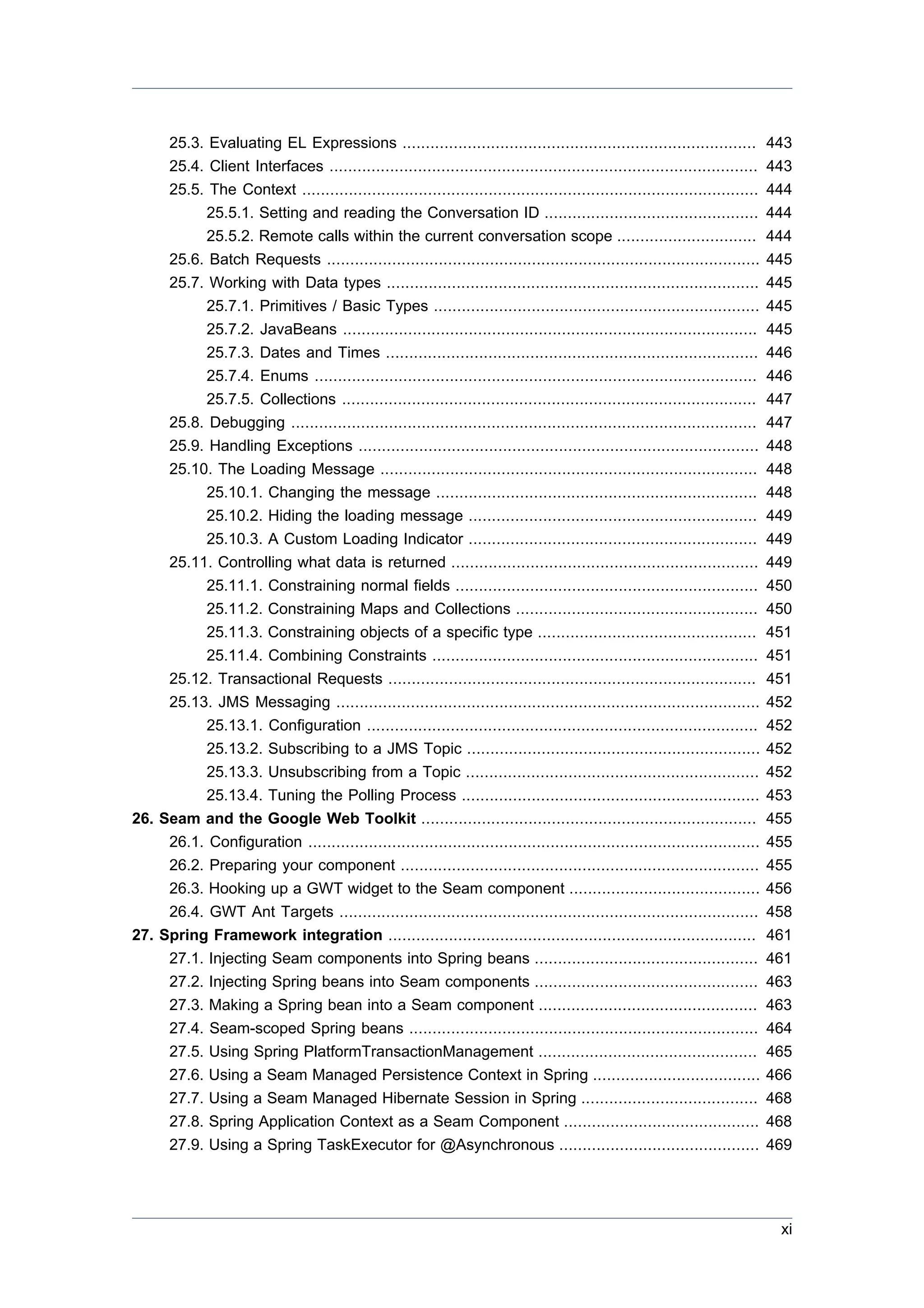 25.3. Evaluating EL Expressions ............................................................................           443
       25.4. Client Interfaces ............................................................................................   443
       25.5. The Context ..................................................................................................   444
            25.5.1. Setting and reading the Conversation ID ..............................................                    444
            25.5.2. Remote calls within the current conversation scope ..............................                         444
       25.6. Batch Requests .............................................................................................     445
       25.7. Working with Data types ................................................................................         445
            25.7.1. Primitives / Basic Types ......................................................................           445
            25.7.2. JavaBeans .........................................................................................       445
            25.7.3. Dates and Times ................................................................................          446
            25.7.4. Enums ...............................................................................................     446
            25.7.5. Collections .........................................................................................     447
       25.8. Debugging ....................................................................................................   447
       25.9. Handling Exceptions ......................................................................................       448
       25.10. The Loading Message .................................................................................           448
            25.10.1. Changing the message .....................................................................               448
            25.10.2. Hiding the loading message ..............................................................                449
           25.10.3. A Custom Loading Indicator ..............................................................                 449
     25.11. Controlling what data is returned ..................................................................              449
           25.11.1. Constraining normal fields .................................................................              450
           25.11.2. Constraining Maps and Collections ....................................................                    450
           25.11.3. Constraining objects of a specific type ...............................................                   451
           25.11.4. Combining Constraints ......................................................................              451
     25.12. Transactional Requests ...............................................................................            451
     25.13. JMS Messaging ...........................................................................................         452
           25.13.1. Configuration ....................................................................................        452
           25.13.2. Subscribing to a JMS Topic ...............................................................                452
           25.13.3. Unsubscribing from a Topic ...............................................................                452
           25.13.4. Tuning the Polling Process ................................................................               453
26. Seam and the Google Web Toolkit ........................................................................                  455
     26.1. Configuration .................................................................................................    455
     26.2. Preparing your component .............................................................................             455
     26.3. Hooking up a GWT widget to the Seam component .........................................                            456
     26.4. GWT Ant Targets ..........................................................................................         458
27. Spring Framework integration ...............................................................................              461
     27.1. Injecting Seam components into Spring beans ................................................                       461
     27.2. Injecting Spring beans into Seam components ................................................                       463
     27.3. Making a Spring bean into a Seam component ...............................................                         463
     27.4. Seam-scoped Spring beans ...........................................................................               464
     27.5. Using Spring PlatformTransactionManagement ...............................................                         465
     27.6. Using a Seam Managed Persistence Context in Spring ....................................                            466
     27.7. Using a Seam Managed Hibernate Session in Spring ......................................                            468
     27.8. Spring Application Context as a Seam Component ..........................................                          468
     27.9. Using a Spring TaskExecutor for @Asynchronous ...........................................                          469




                                                                                                                               xi
 