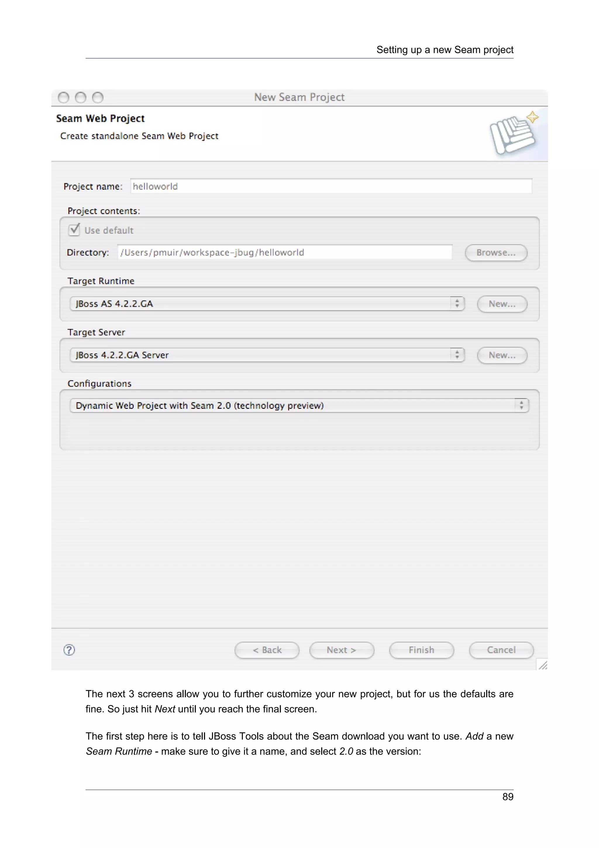 Setting up a new Seam project




The next 3 screens allow you to further customize your new project, but for us the defaults are
fine. So just hit Next until you reach the final screen.

The first step here is to tell JBoss Tools about the Seam download you want to use. Add a new
Seam Runtime - make sure to give it a name, and select 2.0 as the version:



                                                                                            89
 