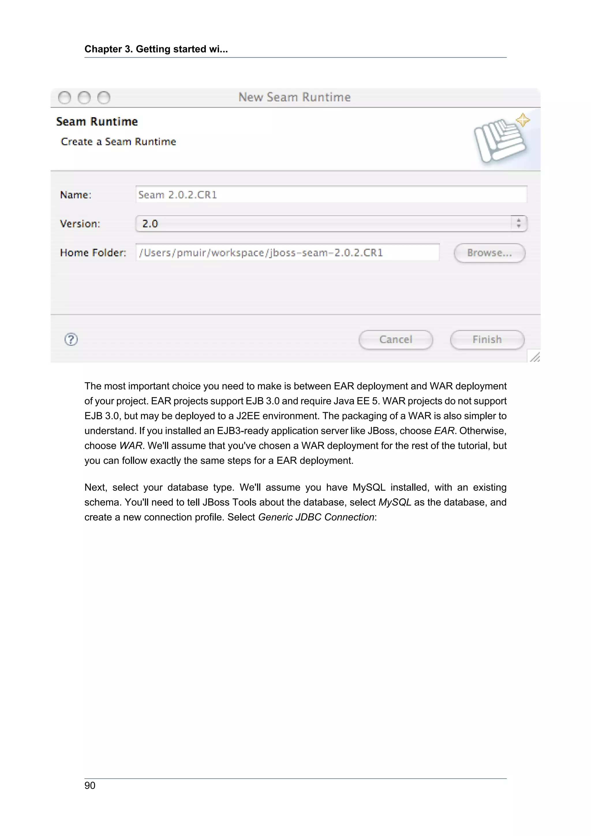 Chapter 3. Getting started wi...




The most important choice you need to make is between EAR deployment and WAR deployment
of your project. EAR projects support EJB 3.0 and require Java EE 5. WAR projects do not support
EJB 3.0, but may be deployed to a J2EE environment. The packaging of a WAR is also simpler to
understand. If you installed an EJB3-ready application server like JBoss, choose EAR. Otherwise,
choose WAR. We'll assume that you've chosen a WAR deployment for the rest of the tutorial, but
you can follow exactly the same steps for a EAR deployment.

Next, select your database type. We'll assume you have MySQL installed, with an existing
schema. You'll need to tell JBoss Tools about the database, select MySQL as the database, and
create a new connection profile. Select Generic JDBC Connection:




90
 