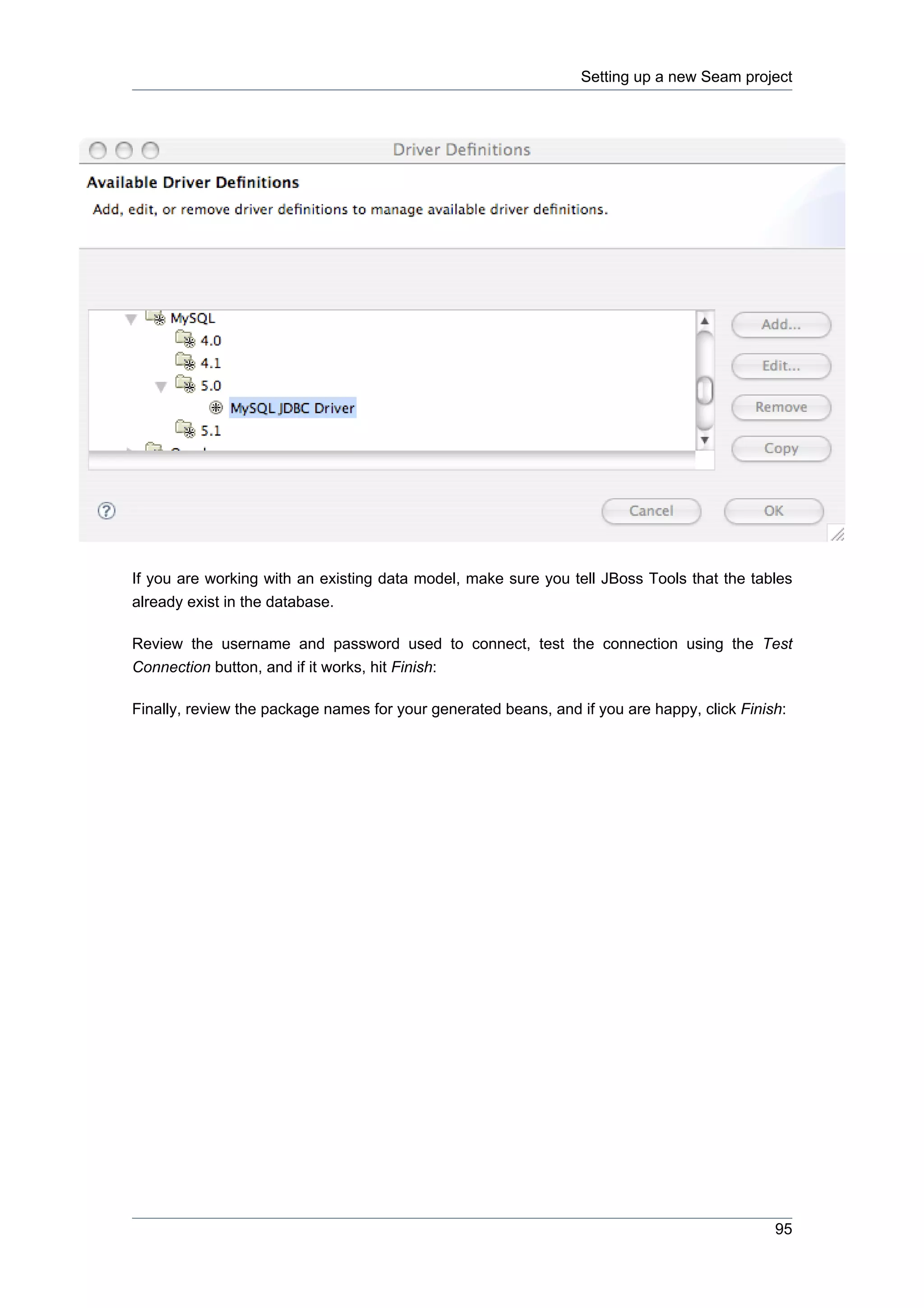 Setting up a new Seam project




If you are working with an existing data model, make sure you tell JBoss Tools that the tables
already exist in the database.

Review the username and password used to connect, test the connection using the Test
Connection button, and if it works, hit Finish:

Finally, review the package names for your generated beans, and if you are happy, click Finish:




                                                                                             95
 