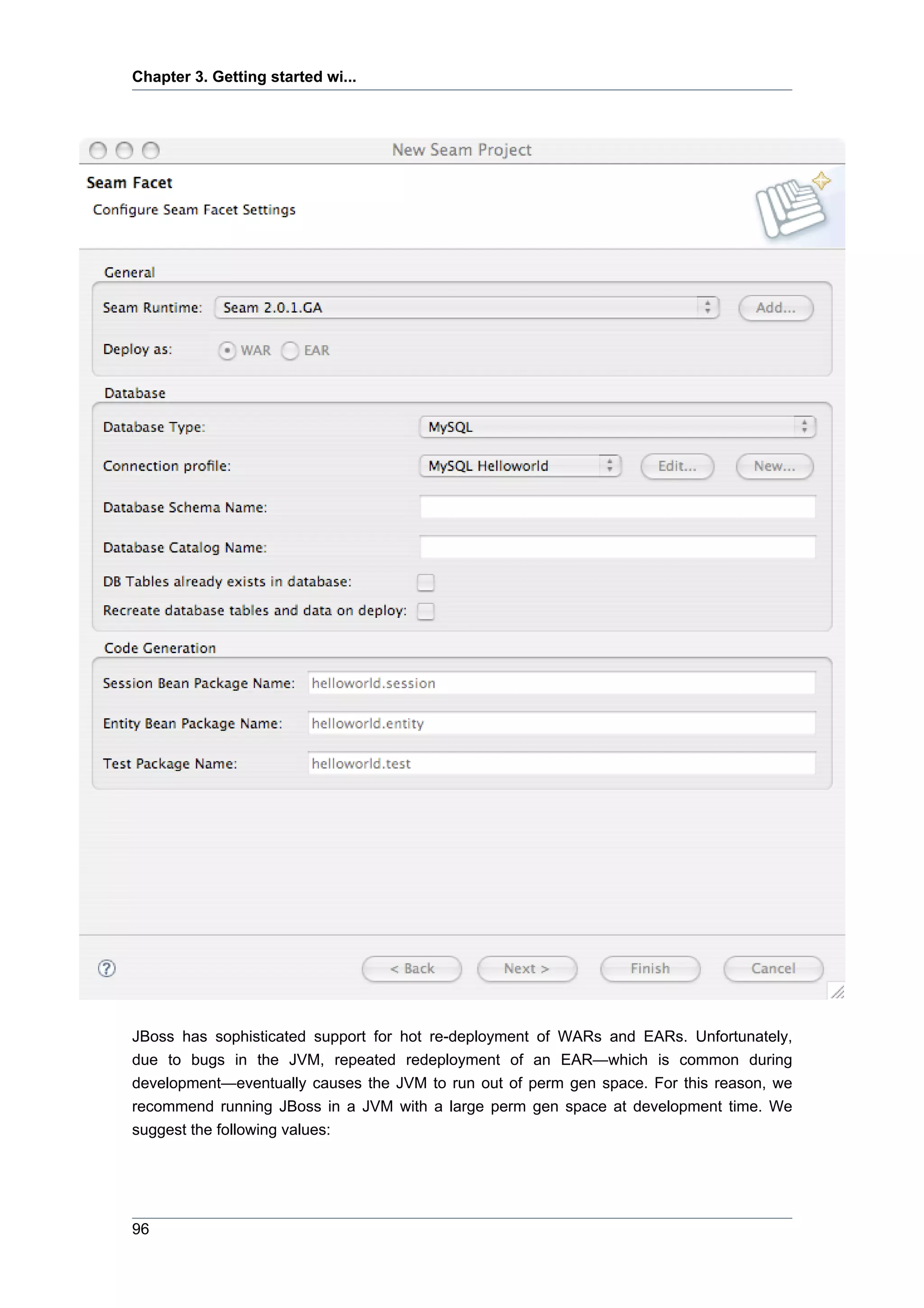 Chapter 3. Getting started wi...




JBoss has sophisticated support for hot re-deployment of WARs and EARs. Unfortunately,
due to bugs in the JVM, repeated redeployment of an EAR—which is common during
development—eventually causes the JVM to run out of perm gen space. For this reason, we
recommend running JBoss in a JVM with a large perm gen space at development time. We
suggest the following values:




96
 