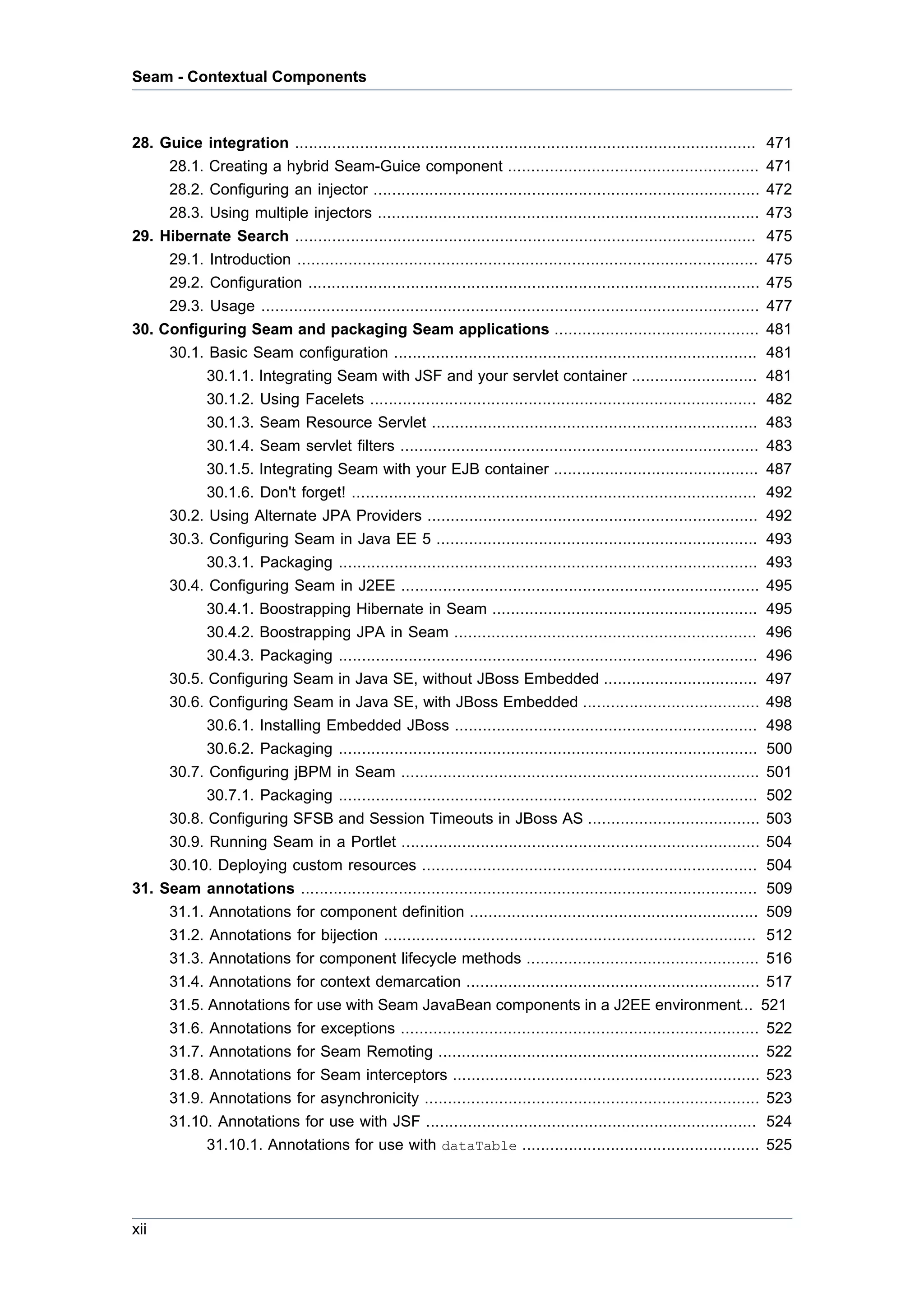 Seam - Contextual Components



28. Guice integration ...................................................................................................      471
     28.1. Creating a hybrid Seam-Guice component ......................................................                       471
     28.2. Configuring an injector ...................................................................................         472
     28.3. Using multiple injectors ..................................................................................         473
29. Hibernate Search ...................................................................................................       475
     29.1. Introduction ...................................................................................................    475
     29.2. Configuration .................................................................................................     475
     29.3. Usage ...........................................................................................................   477
30. Configuring Seam and packaging Seam applications ............................................                              481
     30.1. Basic Seam configuration ..............................................................................             481
           30.1.1. Integrating Seam with JSF and your servlet container ...........................                            481
           30.1.2. Using Facelets ...................................................................................          482
           30.1.3. Seam Resource Servlet ......................................................................                483
           30.1.4. Seam servlet filters .............................................................................          483
           30.1.5. Integrating Seam with your EJB container ............................................                       487
           30.1.6. Don't forget! .......................................................................................       492
     30.2. Using Alternate JPA Providers .......................................................................               492
     30.3. Configuring Seam in Java EE 5 ..................................................................... 493
           30.3.1. Packaging .......................................................................................... 493
     30.4. Configuring Seam in J2EE ............................................................................. 495
           30.4.1. Boostrapping Hibernate in Seam ......................................................... 495
           30.4.2. Boostrapping JPA in Seam ................................................................. 496
           30.4.3. Packaging .......................................................................................... 496
     30.5. Configuring Seam in Java SE, without JBoss Embedded ................................. 497
     30.6. Configuring Seam in Java SE, with JBoss Embedded ...................................... 498
           30.6.1. Installing Embedded JBoss ................................................................. 498
           30.6.2. Packaging .......................................................................................... 500
     30.7. Configuring jBPM in Seam ............................................................................. 501
           30.7.1. Packaging .......................................................................................... 502
     30.8. Configuring SFSB and Session Timeouts in JBoss AS ..................................... 503
     30.9. Running Seam in a Portlet ............................................................................. 504
     30.10. Deploying custom resources ........................................................................ 504
31. Seam annotations .................................................................................................. 509
     31.1. Annotations for component definition .............................................................. 509
     31.2. Annotations for bijection ................................................................................ 512
     31.3. Annotations for component lifecycle methods .................................................. 516
     31.4. Annotations for context demarcation ............................................................... 517
     31.5. Annotations for use with Seam JavaBean components in a J2EE environment... 521
     31.6. Annotations for exceptions ............................................................................. 522
     31.7. Annotations for Seam Remoting ..................................................................... 522
     31.8. Annotations for Seam interceptors .................................................................. 523
     31.9. Annotations for asynchronicity ........................................................................ 523
     31.10. Annotations for use with JSF ....................................................................... 524
           31.10.1. Annotations for use with dataTable ................................................... 525




xii
 