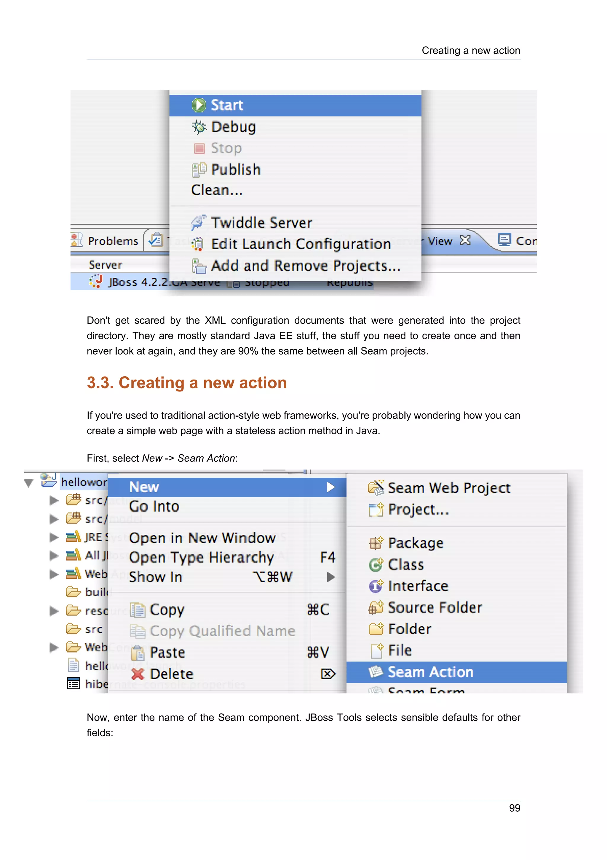Creating a new action




Don't get scared by the XML configuration documents that were generated into the project
directory. They are mostly standard Java EE stuff, the stuff you need to create once and then
never look at again, and they are 90% the same between all Seam projects.


3.3. Creating a new action
If you're used to traditional action-style web frameworks, you're probably wondering how you can
create a simple web page with a stateless action method in Java.

First, select New -> Seam Action:




Now, enter the name of the Seam component. JBoss Tools selects sensible defaults for other
fields:




                                                                                             99
 