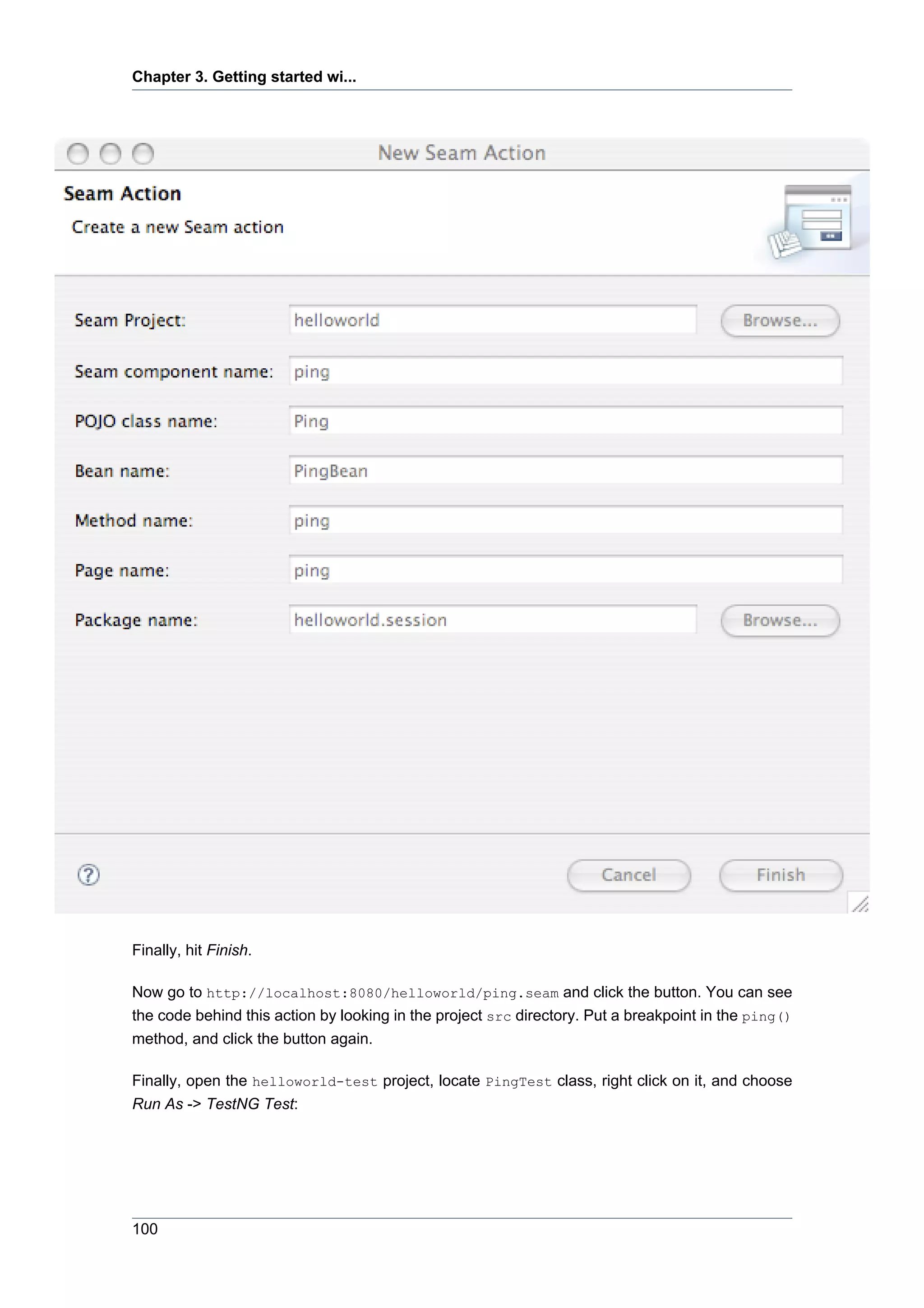 Chapter 3. Getting started wi...




Finally, hit Finish.

Now go to http://localhost:8080/helloworld/ping.seam and click the button. You can see
the code behind this action by looking in the project src directory. Put a breakpoint in the ping()
method, and click the button again.

Finally, open the helloworld-test project, locate PingTest class, right click on it, and choose
Run As -> TestNG Test:




100
 